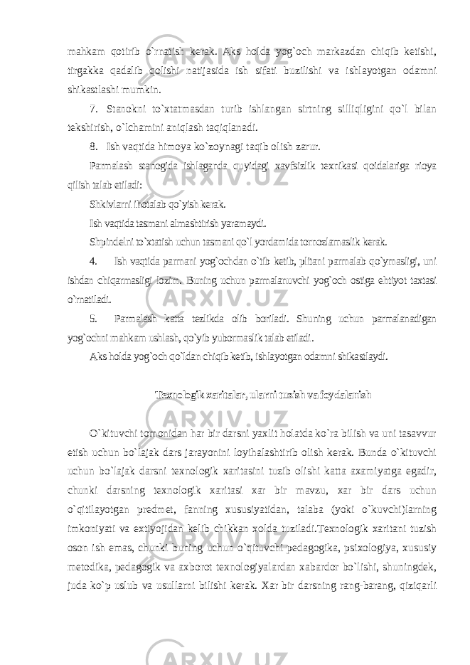 mahkam qotirib o`rnatish kerak. Aks holda yog`och markazdan chiqib ketishi, tirgakka qadalib qolishi natijasida ish sifati buzilishi va ishlayotgan odamni shikastlashi mumkin. 7. Stanokni to`xtatmasdan turib ishlangan sirtning silliqligini qo`l bilan tekshirish, o`lchamini aniqlash taqiqlanadi. 8. Ish vaqtida himoya ko`zoynagi taqib olish zarur. Parmalash stanogida ishlaganda quyidagi xavfsizlik texnikasi qoidalariga rioya qilish talab etiladi: Shkivlarni ihotalab qo`yish kerak. Ish vaqtida tasmani almashtirish yaramaydi. Shpindelni to`xtatish uchun tasmani qo`l yordamida tornozlamaslik kerak. 4. Ish vaqtida parmani yog`ochdan o`tib ketib, plitani parmalab qo`ymasligi, uni ishdan chiqarmasligi lozim. Buning uchun parmalanuvchi yog`och ostiga ehtiyot taxtasi o`rnatiladi. 5. Parmalash katta tezlikda olib boriladi. Shuning uchun parmalanadigan yog`ochni mahkam ushlash, qo`yib yubormaslik talab etiladi . Aks holda yog`och qo`ldan chiqib ketib, ishlayotgan odamni shikastlaydi. Texnologik xaritalar, ularni tuzish va foydalanish O`kituvchi tomonidan har bir darsni yaxlit holatda ko`ra bilish va uni tasavvur etish uchun bo`lajak dars jarayonini loyihalashtirib olish kerak. Bunda o`kituvchi uchun bo`lajak darsni texnologik xaritasini tuzib olishi katta axamiyatga egadir, chunki darsning texnologik xaritasi xar bir mavzu, xar bir dars uchun o`qitilayotgan predmet, fanning xususiyatidan, talaba (yoki o`kuvchi)larning imkoniyati va extiyojidan kelib chikkan xolda tuziladi.Texnologik xaritani tuzish oson ish emas, chunki buning uchun o`qituvchi pedagogika, psixologiya, xususiy metodika, pedagogik va axborot texnologiyalardan xabardor bo`lishi, shuningdek, juda ko`p uslub va usullarni bilishi kerak. Xar bir darsning rang-barang, qiziqarli 