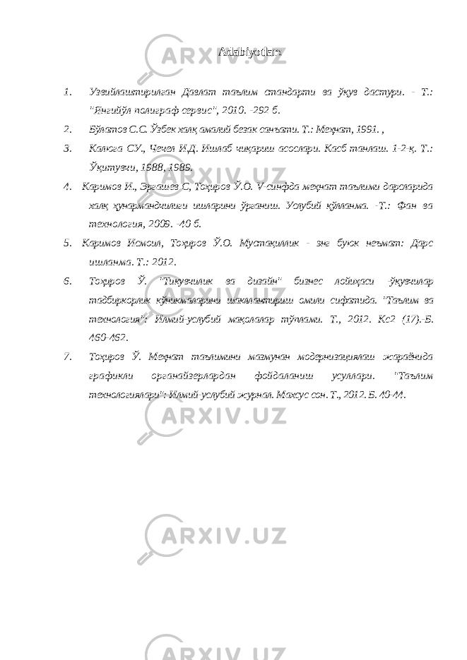 Adabiyotlar: 1. Узвийлаштирилган Давлат таълим стандарти ва ўқув дастури . - Т .: &#34; Янгийўл полиграф серви c&#34;, 2010. -292 б . 2. Бўлатов С.С. Ўзбек халқ амалий безак санъати. Т.: Меҳнат, 1991. , 3. Калюга СУ., Чечел И.Д. Ишлаб чиқариш асослари. Касб танлаш. 1-2-қ. Т.: Ўқитувчи, 1988, 1989. 4. Каримов И., Эргашев С, Тоҳиров Ў.О. V -синфда меҳнат таълими дарсларида халқ ҳунармандчилиги ишларини ўрганиш. Услубий қўлланма. -Т.: Фан ва технология, 2009. -40 б. 5. Каримов Исмоил, Тоҳиров Ў.О. Мустақиллик - энг буюк неъмат: Дарс ишланма. Т.: 2012. 6. Тоҳиров Ў. &#34;Тикувчилик ва дизайн&#34; бизнес лойиҳаси -ўқувчилар тадбиркорлик кўникмаларини шакллантириш омили сифатида. &#34;Таълим ва технология&#34;: Илмий-услубий мақолалар тўплами. Т., 2012. Кс2 (17).-Б. 460-462. 7. Тоҳиров Ў. Меҳнат таълимини мазмунан модернизациялаш жараёнида графикли органайзерлардан фойдаланиш усуллари. &#34;Таълим технологиялари&#34;: Илмий-услубий журнал. Махсус сон. Т., 2012. Б. 40-44. 