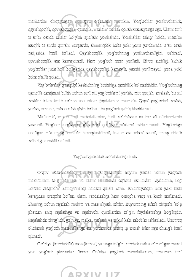 manbaidan chiqayotgan nurnigina o`tkazishi mumkin. Yog`ochlar yoriluvchanlik, qayishqoqlik, qovushqoqlik, qattiqlik, mixlarni ushlab qolish xususiyatiga ega. Ularni turli ta’sirlar ostida tolalar bo`ylab ajralishi yorilishidir. Yorilishlar tabiiy holda, masalan issiqlik ta’sirida qurishi natijasida, shuningdek bolta yoki pona yordamida ta’sir etish natijasida hosil bo`ladi. Qayishqoqlik yog`ochning yoriluvchanligini oshiradi, qovushqoqlik esa kamaytiradi. Nam yog`och oson yoriladi. Biroq zichligi kichik yog`ochlar juda ho`l bo`lganida qayishqoqligi kamayib, yaxshi yorilmaydi -pona yoki bolta qisilib qoladi. Yog`ochning qattiqligi keskichning botishiga qarshilik ko`rsatishidir. Yog`ochning qattiqlik darajasini bilish uchun turli xil yog`ochlarni yorish, mix qoqish, arralash, bir xil keskich bilan kesib ko`rish usullaridan foydalanish mumkin. Qaysi yog`ochni kesish, yorish, arralash, mix qoqish qiyin bo`lsa - bu yog`och qattiq hisoblanadi. Ma’lumki, mixlar turli materiallardan, turli ko`rinishda va har xil o`lchamlarda yasaladi. Yog`och qayishqoqligi sababli qoqilgan mixlarni ushlab turadi. Yog`ochga qoqilgan mix uning tolalarini taranglashtiradi, tolalar esa mixni siqadi, uning chiqib ketishiga qarshilik qiladi. Yog`ochga ishlov berishda rejalash. O`quv ustaxonasidagi amaliy mashg`ulotlarda buyum yasash uchun yog`och materiallarni to`g`ri tanlash va ularni ishlatishda oqilona usullardan foydalanib, iloji boricha chiqindini kamaytirishga harakat qilishi zarur. Ishlatilayotgan brus yoki taxta keragidan ortiqcha bo`lsa, ularni randalashga ham ortiqcha vaqt va kuch sarflanadi. Shuning uchun rejalash muhim va mas’uliyatli ishdir. Buyumning sifatli chiqishi ko`p jihatdan aniq rejalashga va rejalovchi qurollardan to`g`ri foydalanishga bog`liqdir. Rejalashda chizg`ich, go`niya, malka, xatkash va sirkul kabi asboblar ishlatiladi. Uzunroq o`lchamli yog`och materiallariga esa yordamida pishiq ip tortish bilan reja chizig`i hosil qilinadi. Go`niya (burchaklik) asos (kunda) va unga to`g`ri burchak ostida o`rnatilgan metall yoki yog`och plankadan iborat. Go`niya yog`och materiallardan, umuman turli 