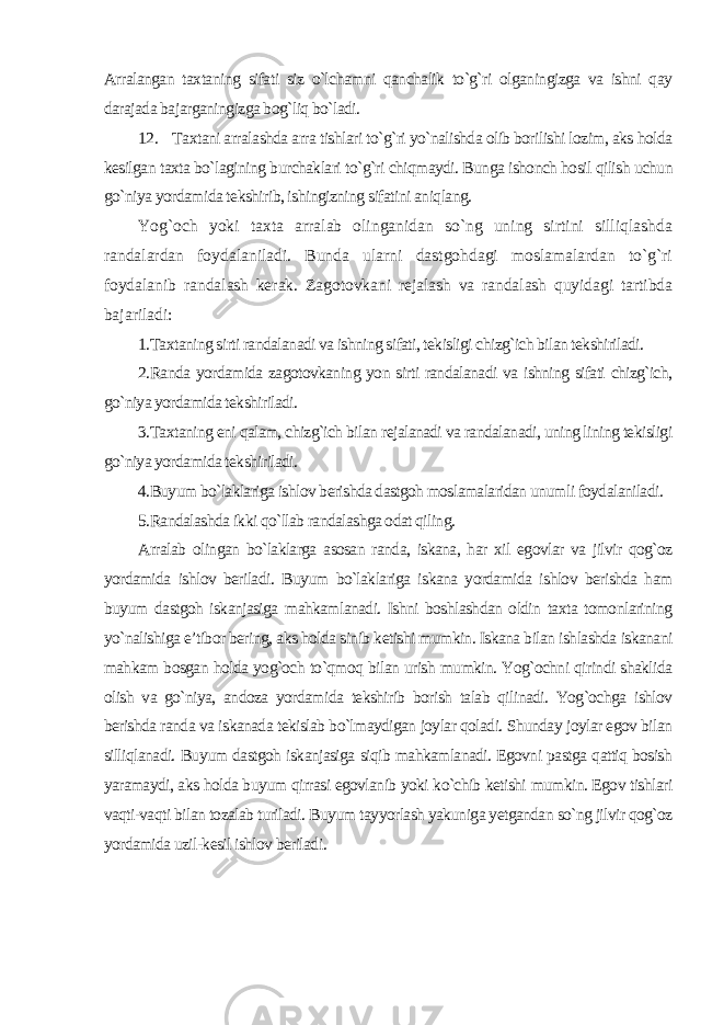 Arralangan taxtaning sifati siz o`lchamni qanchalik to`g`ri olganingizga va ishni qay darajada bajarganingizga bog`liq bo`ladi. 12. Taxtani arralashda arra tishlari to`g`ri yo`nalishda olib borilishi lozim, aks holda kesilgan taxta bo`lagining burchaklari to`g`ri chiqmaydi. Bunga ishonch hosil qilish uchun go`niya yordamida tekshirib, ishingizning sifatini aniqlang. Yog`och yoki taxta arralab olinganidan so`ng uning sirtini silliqlashda randalardan foydalaniladi. Bunda ularni dastgohdagi moslamalardan to`g`ri foydalanib randalash kerak. Zagotovkani rejalash va randalash quyidagi tartibda bajariladi: 1.Taxtaning sirti randalanadi va ishning sifati, tekisligi chizg`ich bilan tekshiriladi. 2.Randa yordamida zagotovkaning yon sirti randalanadi va ishning sifati chizg`ich, go`niya yordamida tekshiriladi. 3.Taxtaning eni qalam, chizg`ich bilan rejalanadi va randalanadi, uning lining tekisligi go`niya yordamida tekshiriladi. 4.Buyum bo`laklariga ishlov berishda dastgoh moslamalaridan unumli foydalaniladi. 5.Randalashda ikki qo`llab randalashga odat qiling . Arralab olingan bo`laklarga asosan randa, iskana, har xil egovlar va jilvir qog`oz yordamida ishlov beriladi. Buyum bo`laklariga iskana yordamida ishlov berishda ham buyum dastgoh iskanjasiga mahkamlanadi. Ishni boshlashdan oldin taxta tomonlarining yo`nalishiga e’tibor bering, aks holda sinib ketishi mumkin. Iskana bilan ishlashda iskanani mahkam bosgan holda yog`och to`qmoq bilan urish mumkin. Yog`ochni qirindi shaklida olish va go`niya, andoza yordamida tekshirib borish talab qilinadi. Yog`ochga ishlov berishda randa va iskanada tekislab bo`lmaydigan joylar qoladi. Shunday joylar egov bilan silliqlanadi. Buyum dastgoh iskanjasiga siqib mahkamlanadi. Egovni pastga qattiq bosish yaramaydi, aks holda buyum qirrasi egovlanib yoki ko`chib ketishi mumkin. Egov tishlari vaqti-vaqti bilan tozalab turiladi. Buyum tayyorlash yakuniga yetgandan so`ng jilvir qog`oz yordamida uzil-kesil ishlov beriladi . 