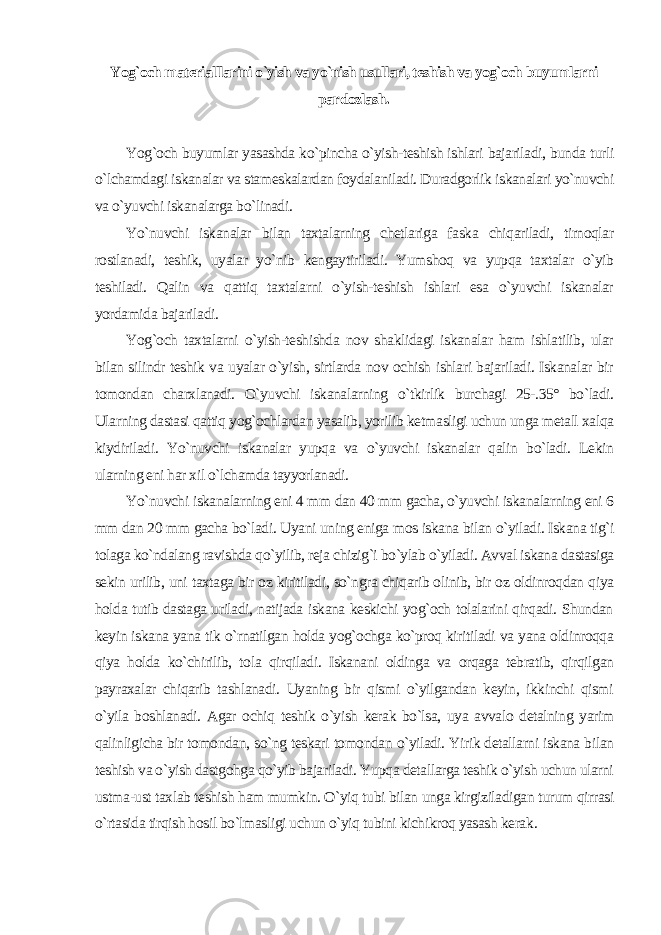 Yog`och materialllarini o`yish va yo`nish usullari, teshish va yog`och buyumlarni pardozlash . Yog`och buyumlar yasashda ko`pincha o`yish-teshish ishlari bajariladi, bunda turli o`lchamdagi iskanalar va stameskalardan foydalaniladi. Duradgorlik iskanalari yo`nuvchi va o`yuvchi iskanalarga bo`linadi. Yo`nuvchi iskanalar bilan taxtalarning chetlariga faska chiqariladi, tirnoqlar rostlanadi, teshik, uyalar yo`nib kengaytiriladi. Yumshoq va yupqa taxtalar o`yib teshiladi. Qalin va qattiq taxtalarni o`yish-teshish ishlari esa o`yuvchi iskanalar yordamida bajariladi. Yog`och taxtalarni o`yish-teshishda nov shaklidagi iskanalar ham ishlatilib, ular bilan silindr teshik va uyalar o`yish, sirtlarda nov ochish ishlari bajariladi. Iskanalar bir tomondan charxlanadi. O`yuvchi iskanalarning o`tkirlik burchagi 25-.35° bo`ladi. Ularning dastasi qattiq yog`ochlardan yasalib, yorilib ketmasligi uchun unga metall xalqa kiydiriladi. Yo`nuvchi iskanalar yupqa va o`yuvchi iskanalar qalin bo`ladi. Lekin ularning eni har xil o`lchamda tayyorlanadi. Yo`nuvchi iskanalarning eni 4 mm dan 40 mm gacha, o`yuvchi iskanalarning eni 6 mm dan 20 mm gacha bo`ladi. Uyani uning eniga mos iskana bilan o`yiladi. Iskana tig`i tolaga ko`ndalang ravishda qo`yilib, reja chizig`i bo`ylab o`yiladi. Avval iskana dastasiga sekin urilib, uni taxtaga bir oz kiritiladi, so`ngra chiqarib olinib, bir oz oldinroqdan qiya holda tutib dastaga uriladi, natijada iskana keskichi yog`och tolalarini qirqadi. Shundan keyin iskana yana tik o`rnatilgan holda yog`ochga ko`proq kiritiladi va yana oldinroqqa qiya holda ko`chirilib, tola qirqiladi. Iskanani oldinga va orqaga tebratib, qirqilgan payraxalar chiqarib tashlanadi. Uyaning bir qismi o`yilgandan keyin, ikkinchi qismi o`yila boshlanadi. Agar ochiq teshik o`yish kerak bo`lsa, uya avvalo detalning yarim qalinligicha bir tomondan, so`ng teskari tomondan o`yiladi. Yirik detallarni iskana bilan teshish va o`yish dastgohga qo`yib bajariladi. Yupqa detallarga teshik o`yish uchun ularni ustma-ust taxlab teshish ham mumkin. O`yiq tubi bilan unga kirgiziladigan turum qirrasi o`rtasida tirqish hosil bo`lmasligi uchun o`yiq tubini kichikroq yasash kerak . 