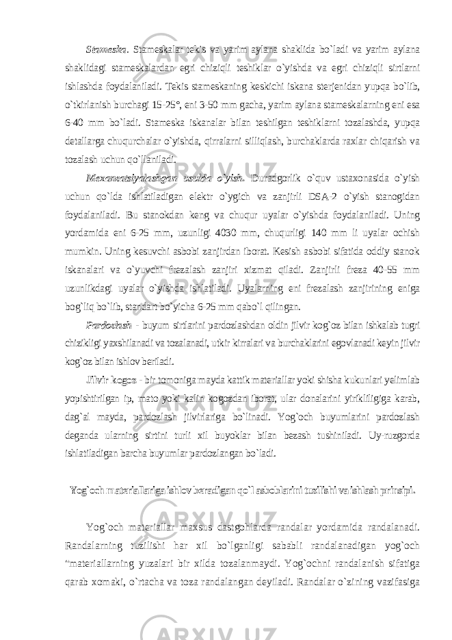 Stameska . Stameskalar tekis va yarim aylana shaklida bo`ladi va yarim aylana shaklidagi stameskalardan egri chiziqli teshiklar o`yishda va egri chiziqli sirtlarni ishlashda foydalaniladi. Tekis stameskaning keskichi iskana sterjenidan yupqa bo`lib, o`tkirlanish burchagi 15-25°, eni 3-50 mm gacha, yarim aylana stameskalarning eni esa 6-40 mm bo`ladi. Stameska iskanalar bilan teshilgan teshiklarni tozalashda, yupqa detallarga chuqurchalar o`yishda, qirralarni silliqlash, burchaklarda raxlar chiqarish va tozalash uchun qo`llaniladi. Mexanzatsiyalashgan usulda o`yish. Duradgorlik o`quv ustaxonasida o`yish uchun qo`lda ishlatiladigan elektr o`ygich va zanjirli DSA-2 o`yish stanogidan foydalaniladi. Bu stanokdan keng va chuqur uyalar o`yishda foydalaniladi. Uning yordamida eni 6-25 mm, uzunligi 4030 mm, chuqurligi 140 mm li uyalar ochish mumkin. Uning kesuvchi asbobi zanjirdan iborat. Kesish asbobi sifatida oddiy stanok iskanalari va o`yuvchi frezalash zanjiri xizmat qiladi. Zanjirli freza 40-55 mm uzunlikdagi uyalar o`yishda ishlatiladi. Uyalarning eni frezalash zanjirining eniga bog`liq bo`lib, standart bo`yicha 6-25 mm qabo`l qilingan. Pardozlash - buyum sirtlarini pardozlashdan oldin jilvir kog`oz bilan ishkalab tugri chizikligi yaxshilanadi va tozalanadi, utkir kirralari va burchaklarini egovlanadi keyin jilvir kog`oz bilan ishlov beriladi . Jilvir kogoz - bir tomoniga mayda kattik materiallar yoki shisha kukunlari yelimlab yopishtirilgan ip, mato yoki kalin kogozdan iborat, ular donalarini yirikliligiga karab, dag`al mayda, pardozlash jilvirlariga bo`linadi. Yog`och buyumlarini pardozlash deganda ularning sirtini turli xil buyoklar bilan bezash tushiniladi. Uy-ruzgorda ishlatiladigan barcha buyumlar pardozlangan bo`ladi. Yog`och materiallariga ishlov beradigan qo`l asboblarini tuzilishi va ishlash prinsipi . Yog`och materiallar maxsus dastgohlarda randalar yordamida randalanadi. Randalarning tuzilishi har xil bo`lganligi sababli randalanadigan yog`och &#34;materiallarning yuzalari bir xilda tozalanmaydi. Yog`ochni randalanish sifatiga qarab xomaki, o`rtacha va toza randalangan deyiladi. Randalar o`zining vazifasiga 