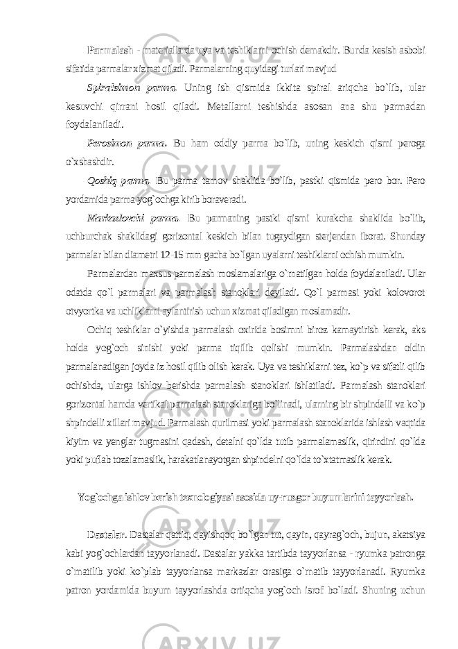 Parmalash - materiallarda uya va teshiklarni ochish demakdir. Bunda kesish asbobi sifatida parmalar xizmat qiladi. Parmalarning quyidagi turlari mavjud Spiralsimon parma. Uning ish qismida ikkita spiral ariqcha bo`lib, ular kesuvchi qirrani hosil qiladi. Metallarni teshishda asosan ana shu parmadan foydalaniladi. Perosimon parma. Bu ham oddiy parma bo`lib, uning keskich qismi peroga o`xshashdir. Qoshiq parma. Bu parma tarnov shaklida bo`lib, pastki qismida pero bor. Pero yordamida parma yog`ochga kirib boraveradi . Markazlovchi parma. Bu parmaning pastki qismi kurakcha shaklida bo`lib, uchburchak shaklidagi gorizontal keskich bilan tugaydigan sterjendan iborat. Shunday parmalar bilan diametri 12-15 mm gacha bo`lgan uyalarni teshiklarni ochish mumkin. Parmalardan maxsus parmalash moslamalariga o`rnatilgan holda foydalaniladi. Ular odatda qo`l parmalari va parmalash stanoklari deyiladi. Qo`l parmasi yoki kolovorot otvyortka va uchliklarni aylantirish uchun xizmat qiladigan moslamadir. Ochiq teshiklar o`yishda parmalash oxirida bosimni biroz kamaytirish kerak, aks holda yog`och sinishi yoki parma tiqilib qolishi mumkin. Parmalashdan oldin parmalanadigan joyda iz hosil qilib olish kerak. Uya va teshiklarni tez, ko`p va sifatli qilib ochishda, ularga ishlov berishda parmalash stanoklari ishlatiladi. Parmalash stanoklari gorizontal hamda vertikal parmalash stanoklariga bo`linadi, ularning bir shpindelli va ko`p shpindelli xillari mavjud. Parmalash qurilmasi yoki parmalash stanoklarida ishlash vaqtida kiyim va yenglar tugmasini qadash, detalni qo`lda tutib parmalamaslik, qirindini qo`lda yoki puflab tozalamaslik, harakatlanayotgan shpindelni qo`lda to`xtatmaslik kerak. Yog`ochga ishlov berish texnologiyasi asosida uy-ruzgor buyumlarini tayyorlash . Dastalar . Dastalar qattiq, qayishqoq bo`lgan tut, qayin, qayrag`och, bujun, akatsiya kabi yog`ochlardan tayyorlanadi. Dastalar yakka tartibda tayyorlansa - ryumka patronga o`rnatilib yoki ko`plab tayyorlansa markazlar orasiga o`rnatib tayyorlanadi. Ryumka patron yordamida buyum tayyorlashda ortiqcha yog`och isrof bo`ladi. Shuning uchun 