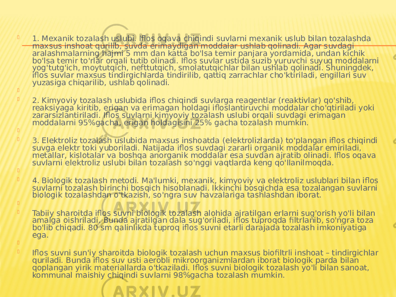  1. Mexanik tozalash uslubi. Iflos oqava chiqindi suvlarni mexanik uslub bilan tozalashda maxsus inshoat qurilib, suvda erimaydigan moddalar ushlab qolinadi. Agar suvdagi aralashmalarning hajmi 5 mm dan katta bo&#39;lsa temir panjara yordamida, undan kichik bo&#39;lsa temir to&#39;rlar orqali tutib olinadi. Iflos suvlar ustida suzib yuruvchi suyuq moddalarni yog&#39;tutg&#39;ich, moytutqich, nefttutqich, smolatutqichlar bilan ushlab qolinadi. Shuningdek, iflos suvlar maxsus tindirgichlarda tindirilib, qattiq zarrachlar cho&#39;ktiriladi, engillari suv yuzasiga chiqarilib, ushlab qolinadi.          2. Kimyoviy tozalash uslubida iflos chiqindi suvlarga reagentlar (reaktivlar) qo&#39;shib, reaksiyaga kiritib, erigan va erimagan holdagi ifloslantiruvchi moddalar cho&#39;qtiriladi yoki zararsizlantiriladi. Iflos suvlarni kimyoviy tozalash uslubi orqali suvdagi erimagan moddalarni 95%gacha, erigan holdagisini 25% gacha tozalash mumkin.          3. Elektroliz tozalash uslubida maxsus inshoatda (elektrolizlarda) to&#39;plangan iflos chiqindi suvga elektr toki yuboriladi. Natijada iflos suvdagi zararli organik moddalar emiriladi, metallar, kislotalar va boshqa anorganik moddalar esa suvdan ajratib olinadi. Iflos oqava suvlarni elektroliz uslubi bilan tozalash so&#39;nggi vaqtlarda keng qo&#39;llanilmoqda.          4. Biologik tozalash metodi. Ma&#39;lumki, mexanik, kimyoviy va elektroliz uslublari bilan iflos suvlarni tozalash birinchi bosqich hisoblanadi. Ikkinchi bosqichda esa tozalangan suvlarni biologik tozalashdan o&#39;tkazish, so&#39;ngra suv havzalariga tashlashdan iborat.          Tabiiy sharoitda iflos suvni biologik tozalash alohida ajratilgan erlarni sug&#39;orish yo&#39;li bilan amalga oishriladi. Bunda ajratilgan dala sug&#39;oriladi, iflos tuproqda filtrlanib, so&#39;ngra toza bo&#39;lib chiqadi. 80 sm qalinlikda tuproq iflos suvni etarli darajada tozalash imkoniyatiga ega.          Iflos suvni sun&#39;iy sharoitda biologik tozalash uchun maxsus biofiltrli inshoat – tindirgichlar quriladi. Bunda iflos suv usti aerobli mikroorganizmlardan iborat biologik parda bilan qoplangan yirik materiallarda o&#39;tkaziladi. Iflos suvni biologik tozalash yo&#39;li bilan sanoat, kommunal maishiy chiqindi suvlarni 98%gacha tozalash mumkin.  