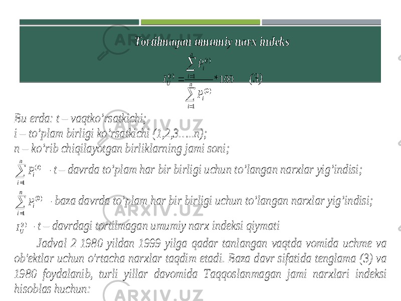 Tortilmagan umumiy narx indeks 100* 1 )0( 1 )( )(      n i i n i t i t U P P I (3) Bu erda : t – vaqtko’rsatkichi; i – to’plam birligi ko’rsatkichi (1,2,3…..n); n – ko’rib chiqilayotgan birliklarning jami soni;   n i t iP 1 )( - t – davrda to’plam har bir birligi uchun to’langan narxlar yig’indisi;   n i iP 1 )0( - baza davrda to’plam har bir birligi uchun to’langan narxlar yig’indisi; )(t UI - t – davrdagi tortilmagan umumiy narx indeksi qiymati Jadval 2 1980 yildan 1999 yilga qadar tanlangan vaqtda vomida uchme va ob&#39;ektlar uchun o&#39;rtacha narxlar taqdim etadi. Baza davr sifatida tenglama (3) va 1980 foydalanib, turli yillar davomida Taqqoslanmagan jami narxlari indeksi hisoblas huchun: 