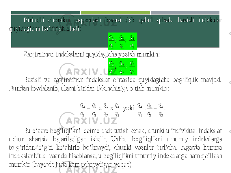 Birinchi chorakni taqqoslash bazasi deb qabul qilsak, bazisli indekslar quyidagicha ko’rinish oladi: . ; ; 1 4 1 3 1 2 q q q q q q Zanjirsimon indekslarni quyidagicha yozish mumkin: . ; ; 3 4 2 3 1 2 q q q q q q Bazisli va zanjirsimon indekslar o’rtasida quyidagicha bog’liqlik mavjud. Bundan foydalanib , ularni biridan ikkinchisiga o ’tish mumkin : 1 4 q q = 1 2 q q x 2 3 q q x 3 4 q q yoki 1 4 q q : 1 3 q q = . 3 4 q q Bu o ’zaro bog ’liqlikni doimo esda tutish kerak , chunki u individual indekslar uchun shartsiz bajariladigan ishdir . Ushbu bog ’liqlikni umumiy indekslarga to ’g ’ridan -to ’g ’ri ko ’chirib bo ’lmaydi , chunki vaznlar turlicha . Agarda hamma indekslar bitta vaznda hisoblansa , u bog ’liqlik ni umumiy indekslarga ham qo ’llash mumkin (hayotda juda kam uchraydigan voqea ). 