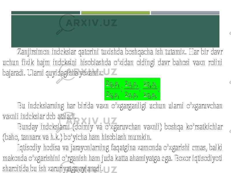 Zanjirsimon indekslar qatorini tuzishda boshqacha ish tutamiz. Har bir davr uchun fizik hajm indeksini hisoblashda o’zidan oldingi davr bahosi vazn rolini bajaradi. Ularni quyidagicha yozamiz: ; 1 1 1 2 p q p q   ; 2 2 2 3 p q p q   ; 3 3 3 4 p q p q   Bu indekslarning har birida vazn o’zgarganligi uchun ularni o’zgaruvchan vaznli indekslar deb ataladi. Bunday indekslarni (doimiy va o’zgaruvchan vaznli) boshqa ko’rsatkichlar (baho, tannarx va h.k.) bo’yicha ham hisoblash mumkin. Iqtisodiy hodisa va jarayonlarning faqatgina zamonda o’zgarishi emas, balki makonda o’zgarishini o’rganish ham juda katta ahamiyatga ega. Bozor iqtisodiyoti sharoitida bu ish zaruriyatga aylanadi. 