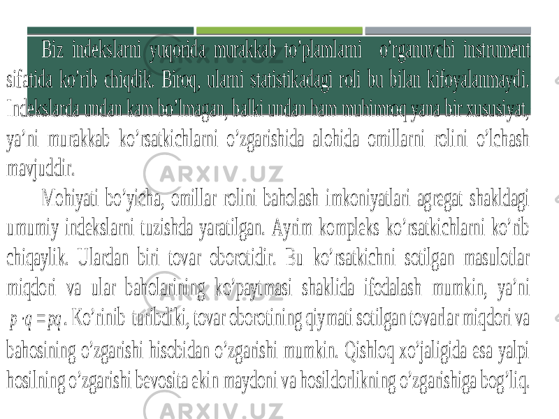 Biz indekslarni yuqorida murakkab to’plamlarni o’rganuvchi in strument sifatida ko’rib chiqdik. Biroq, ularni statistikadagi roli bu bilan kifoyalanmaydi. Indekslarda undan kam bo’lmagan, balki undan ham muhimroq yana bir xususiyat, ya’ni murakkab ko’rsatkichlarni o’zgarishida alohida omillarni rolini o’lchash mavjud dir. Mohiyati bo’yicha, omillar rolini baholash imkoniyatlari agregat shakldagi umumiy indekslarni tuzishda yaratilgan. Ayrim kompleks ko’rsatkichlarni ko’rib chiqaylik. Ulardan biri tovar oborotidir. Bu ko’rsatkichni sotilgan masulotlar miqdori va ular baholar ining ko’paytmasi shaklida ifodalash mumkin, ya’ni pq q p   . Ko’rinib turibdiki, tovar oborotining qiymati sotilgan tovarlar miqdori va bahosining o’zgarishi hisobidan o’zgarishi mumkin. Qishloq xo’jaligida esa yalpi hosilning o’zgarishi be vosita ekin maydoni va hosildorlikning o’zgarishiga bog’liq. 