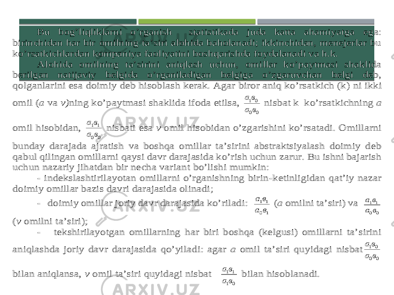 Bu bog’liqliklarni o’rganish statistikada juda katta ahamiyatga ega: birinchidan har bir omilning ta’siri alohida baholanadi; ikkinchidan, menejerlar bu ko’rsatkichlardan kompaniya faoliyatini boshqarishda foydalanadi va h.k. Alohida omilning ta’sirini aniqlash uchun, omillar ko’paytmasi shaklida berilgan natijaviy belgida o’rganiladigan belgiga o’zgaruvchan belgi deb, qolganlarini esa doimiy deb hisoblash kerak. Agar biror aniq ko’rsatkich (k) ni ikki omil ( a va v) ning ko’paytmasi shaklida ifoda etilsa, 0 0 0 1 в а в а nisbat k ko’rsatkichning a omil hisobidan, 0 0 1 1 в а в а nisbati esa v omil hisobidan o’zgarishini ko’rsatadi. Omillarni bunday darajada ajratish va boshqa omillar ta’sirini abstraktsiyalash doimiy deb qabul qilingan omillarni qaysi davr darajasida ko’rish uchun zarur. Bu ishni bajarish uchun nazariy jihatdan bir necha varia nt bo’lishi mumkin: - indekslashtirilayotan omillarni o’rganishning birin -ketinligidan qat’iy nazar doimiy omillar bazis davri darajasida olinadi; - doimiy omillar joriy davr darajasida ko’riladi: 1 0 1 1 в а в а (a omilni ta’siri) va 0 0 1 1 в а в а (v omilni ta’siri); - tekshirilayotgan omillarning har biri boshqa (kelgusi) omillarni ta’sirini aniqlashda joriy davr darajasida qo’yiladi: agar a omil ta’siri quyidagi nisbat 0 0 0 1 в а в а bilan aniqlansa, v omil ta’siri quyidagi nisbat 0 1 1 1 в а в а bilan hisoblanadi. 