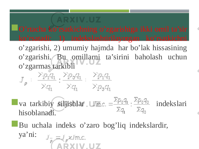  O’rtacha ko’rsatkichning o’zgarishiga ikki omil ta’sir ko’rsatadi: 1) indekslashtirilayotgan ko’rsatkichni o’zgarishi, 2) umumiy hajmda har bo’lak hissasining o’zgarishi. Bu omillarni ta’sirini baholash uchun o’zgarmas tarkibli  va tarkibiy siljishlar indekslari hisoblanadi.  Bu uchala indeks o’zaro bog’liq indekslardir, ya’ni: 1 0 1 1 1 1 0 1 1 1 : q p q p q q p q q p J p         0 0 0 1 1 0 : . . q q p q q p с J т      .. сxJ тJJ p p  