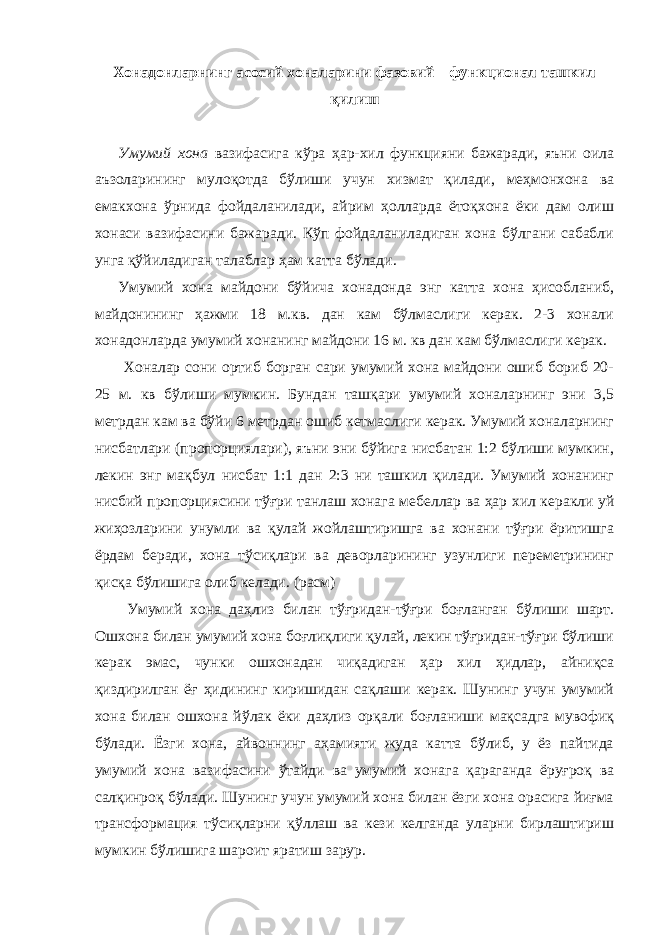 Хонадонларнинг асосий хоналарини фазовий – функционал ташкил қилиш Умумий хона вазифасига кўра ҳар-хил функцияни бажаради, яъни оила аъзоларининг мулоқотда бўлиши учун хизмат қилади, меҳмонхона ва емакхона ўрнида фойдаланилади, айрим ҳолларда ётоқхона ёки дам олиш хонаси вазифасини бажаради. Кўп фойдаланиладиган хона бўлгани сабабли унга қўйиладиган талаблар ҳам катта бўлади. Умумий хона майдони бўйича хонадонда энг катта хона ҳисобланиб, майдонининг ҳажми 18 м.кв. дан кам бўлмаслиги керак. 2-3 хонали хонадонларда умумий хонанинг майдони 16 м. кв дан кам бўлмаслиги керак. Хоналар сони ортиб борган сари умумий хона майдони ошиб бориб 20- 25 м. кв бўлиши мумкин. Бундан ташқари умумий хоналарнинг эни 3,5 метрдан кам ва бўйи 6 метрдан ошиб кетмаслиги керак. Умумий хоналарнинг нисбатлари (пропорциялари), яъни эни бўйига нисбатан 1:2 бўлиши мумкин, лекин энг мақбул нисбат 1:1 дан 2:3 ни ташкил қилади. Умумий хонанинг нисбий пропорциясини тўғри танлаш хонага мебеллар ва ҳар хил керакли уй жиҳозларини унумли ва қулай жойлаштиришга ва хонани тўғри ёритишга ёрдам беради, хона тўсиқлари ва деворларининг узунлиги переметрининг қисқа бўлишига олиб келади. (расм) Умумий хона даҳлиз билан тўғридан-тўғри боғланган бўлиши шарт. Ошхона билан умумий хона боғлиқлиги қулай, лекин тўғридан-тўғри бўлиши керак эмас, чунки ошхонадан чиқадиган ҳар хил ҳидлар, айниқса қиздирилган ёғ ҳидининг киришидан сақлаши керак. Шунинг учун умумий хона билан ошхона йўлак ёки даҳлиз орқали боғланиши мақсадга мувофиқ бўлади. Ёзги хона, айвоннинг аҳамияти жуда катта бўлиб, у ёз пайтида умумий хона вазифасини ўтайди ва умумий хонага қараганда ёруғроқ ва салқинроқ бўлади. Шунинг учун умумий хона билан ёзги хона орасига йиғма трансформация тўсиқларни қўллаш ва кези келганда уларни бирлаштириш мумкин бўлишига шароит яратиш зарур. 