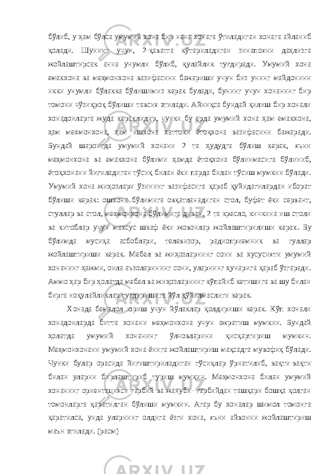 бўлиб, у ҳам бўлса умумий хона бир неча хонага ўтиладиган хонага айланиб қолади. Шунинг учун, 2-қаватга кўтариладиган зинапояни даҳлизга жойлаштирсак анча унумли бўлиб, қулайлик туғдиради. Умумий хона емакхона ва меҳмонхона вазифасини бажариши учун биз унинг майдонини икки унумли бўлакка бўлишимиз керак булади, бунинг учун хонанинг бир томони чўзиқроқ бўлиши тавсия этилади. Айниқса бундай қилиш бир хонали хонадонларга жуда кераклидир, чунки бу ерда умумий хона ҳам емакхона, ҳам мехмонхона, ҳам ишхона хаттоки ётоқхона вазифасини бажаради. Бундай шароитда умумий хонани 2 та ҳудудга бўлиш керак, яъни меҳмонхона ва емакхона бўлими ҳамда ётоқхона бўлинмасига бўлиниб, ётоқхонани йиғиладиган тўсиқ билан ёки парда билан тўсиш мумкин бўлади. Умумий хона жиҳозлари ўзининг вазифасига қараб қуйидагилардан иборат бўлиши керак: ошхона бўлимига овқатланадиган стол, буфет ёки сервант, стуллар ва стол, мехмонхона бўлимига диван, 2 та кресло, кичкина иш столи ва китоблар учун махсус шкаф ёки жовонлар жойлаштирилиши керак . Бу бўлимда мусиқа асбоблари, телевизор, радиоприемник ва гуллар жойлаштириши керак. Мебел ва жиҳозларнинг сони ва хусусияти умумий хонанинг ҳажми, оила аъзоларининг сони, уларнинг ҳунарига қараб ўзгаради. Аммо ҳар бир ҳолатда мебел ва жиҳозларнинг кўпайиб кетишига ва шу билан бирга ноқулайликлар туғдиришига йўл қўйилмаслиги керак. Хонада бемалол юриш учун йўлаклар қолдириши керак. Кўп хонали хонадонларда битта хонани меҳмонхона учун ажратиш мумкин. Бундай ҳолатда умумий хонанинг ўлчовларини қисқартириш мумкин. Меҳмонхонани умумий хона ёнига жойлаштириш мақсадга мувофиқ бўлади. Чунки булар орасида йиғиштириладиган тўсиқлар ўрнатилиб, вақти-вақти билан уларни бирлаштириб туриш мумкин. Меҳмонхона билан умумий хонанинг ориентацияси ғарбий ва жануби- ғарбийдан ташқари бошқа қолган томонларга қаратилган бўлиши мумкин. Агар бу хоналар шимол томонга қаратилса, унда уларнинг олдига ёзги хона, яъни айвонни жойлаштириш маън этилади. (расм) 