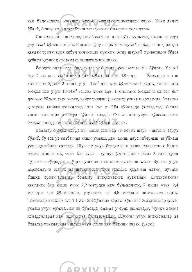 кам бўлмаслиги, узунлиги эса 4,5 метрдан ошмаслиги керак. Хона яхлит бўлиб, бошқа хоналарга ўтиш вазифасини бажармаслиги лозим. Иш хонасида иш столи, китоб жовони, диван ёки кушетка, кресло ва стул учун жой бўлиши керак. Иш хона учун ғарб ва жанубий ғарбдан ташқари ҳар қандай ориентация қабул қилиниши мумкин. Агар шарқий ориентация бўлса қуёшга қарши қурилмалар ишлатилиши керак. Ётоқхона лар катта ёшдагилар ва болалар учун мосланган бўлади. Улар 1 ёки 2 кишини жойлаштиришга мўлжалланган бўлади. Ётоқхона яшаш хонаси майдони 2 киши учун 12м 2 дан кам бўлмаслиги керак, ота-оналар ётоқхонаси учун 13-14м 2 тавсия қилинади. 1 кишилик ётоқхона хонаси 8м 2 дан кам бўлмаслиги керак, қайта-тиклаш (реконструкция шароитида, болхона қаватида жойлаштирилганда эса 7м 2 га йўл қўйилади (хонадонда бошқа яшаш хоналари мавжуд бўлган холда). Ота-оналар учун мўлжалланган ётоқхоналарда эмизикли болага жой бўлиши керак. Болалар ётоқхонасида энг яхши санитар гигиеник шарт - шароит зарур бўлиб, бу эса ўз навбатида яхши ухлаш, дам олиш, дарс тайёрлаш ва ўйнаш учун қулайлик яратади. Шунинг учун ётоқхонани яхши ориентация билан таъминлаш керак, яъни бир кеча - кундуз (сутка) да камида 3 соат қуёш нурининг тўғридан - тўғри тушишига имконият яратиш керак. Бунинг учун деразаларни жануб ва шарқий-жанубий тарафга қаратиш лозим. Бундан бошқа ориентациялар болалар ётоқхонасига ярамайди. Ётоқхонанинг кенглиги бир киши учун 2,2 метрдан кам бўлмаслиги, 2 киши учун 2,4 метрдан кам бўлмаслиги, узунлиги эса 4,5 метрдан ошмаслиги керак. Томонлар нисбати эса 1:1 ёки 2:3 бўлиши керак. Кўпинча ётоқхоналар фақат ухлаш учун мўлжалланган бўлсада, одатда у ерда ишланади. Чунки хамма хонадонларда хам ишчихона бўлавермайди. Шунинг учун ётоқхоналар ва болалар хоналарида ишлаш учун столи ҳам бўлиши керак. (расм) 