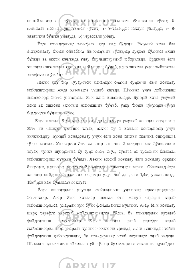 пешайвонларнинг тўсиқлари: а-плитадан юқорига кўтарилган тўсиқ; б- плитадан пастга туширилган тўсиқ; в- 9-қаватдан юқори уйларда; г- 9- қаватгача бўлган уйларда; В) терассали уйлар. Ёзги хоналарнинг вазифаси ҳар хил бўлади. Умумий хона ёки ётоқхоналар билан ойнабанд йиғиладиган тўсиқлар орқали бўлинса яхши бўлади ва вақти келганда улар бирлаштирилиб юборилади. Ёрдамчи ёзги хоналар ошхоналар яқинида жойлашган бўлиб, улар ошхона учун омборхона вазифасини ўтайди. Лекин ҳар бир турар-жой хоналари олдига ёрдамчи ёзги хоналар жойлаштириш жуда қимматга тушиб кетади. Шунинг учун лойиҳалаш амалиётида битта универсал ёзги хона ишлатилади. Бундай хона умумий хона ва ошхона яқинига жойлашган бўлиб, улар билан тўғридан-тўғри боғланган бўлиши керак. Ёзги хоналар ўрта ва катта хонадонлар учун умумий хонадон сатҳининг 20% ни ташкил қилиши керак, лекин бу 1 хонали хонадонлар учун кичкинадир. Бундай хонадонлар учун ёзги хона сатҳни салгина оширишга тўғри келади. Универсал ёзги хоналарнинг эни 2 метрдан кам бўлмаслиги керак, чунки шундагина бу ерда стол, стул, супача ва кроватни бемалол жойлаштириш мумкин бўлади. Лекин асосий хоналар ёзги хоналар орқали ёритилса, уларнинг кенглиги 2,5 метрдан ошмаслиги керак. Ойнаванд ёзги хоналар майдони бирхонали квартира учун 5м 2 дан, эни 1,4м; учхоналикда 10м 2 дан кам бўлмаслиги керак. Ёзги хоналардан унумли фойдаланиш уларнинг ориентациясига боғлиқдир. Агар ёзги хоналар шимол ёки жануб тарафга қараб жойлаштирилса, улардан кун бўйи фойдаланиш мумкин. Агар ёзги хоналар шарқ тарафга қаратиб жойлаштирилган бўлса, бу хоналардан эрталаб фойдаланиш ноқулайдир. Ёзги хоналар ғарб тарафга қараб жойлаштирилганда улардан куннинг иккинчи ярмида, яъни пешиндан кейин фойдаланиш қийинлашади, бу хоналарнинг исиб кетишига олиб келади. Шимолга қаратилган айвонлар уй рўзғор буюмларини сақлашга қулайдир. 