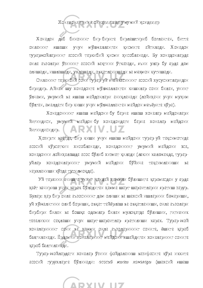 Хонадонларни лойиҳалашда умумий қоидалар Хонадон деб бинонинг бир-бирига бирлаштириб боғланган, битта оиланинг яшаши учун мўлжалланган қисмига айтилади. Хонадон тураржойларнинг асосий таркибий қисми ҳисобланади. Бу хонадонларда оила аъзолари ўзининг асосий вақтини ўтказади, яъни улар бу ерда дам олишади, ишлашади, ухлашади, овқатланишади ва меҳмон кутишади. Оиланинг таркибий сони турар-уй ячейкасининг асосий хусусиятларидан биридир. Айнан шу хонадонга мўлжалланган кишилар сони билан, унинг ўлчами, умумий ва яшаш майдонлари аниқланади (лойиҳачи учун муҳим бўлган, амалдаги бир киши учун мўлжалланган майдон меъёрига кўра). Хонадоннинг яшаш майдони-бу барча яшаш хоналар майдонлари йиғиндиси, умумий майдон-бу хонадондаги барча хоналар майдони йиғиндисидир. Ҳозирги вақтда, бир киши учун яшаш майдони турар-уй тақсимотида асосий кўрсаткич хисобланади, хонадоннинг умумий майдони эса, хонадонни лойиҳалашда асос бўлиб хизмат қилади (лекин келажакда, турар- уйлар хонадонларнинг умумий майдони бўйича тақсимланиши ва нархланиши кўзда тутилмоқда). Уй тархини ечишга унинг қандай ҳажмли бўлишига қарамасдан у ерда ҳаёт кечириш учун керак бўладиган ҳамма шарт-шароитларни яратиш зарур. Булар: ҳар бир оила аъзосининг дам олиши ва шахсий ишларини бажариши, уй хўжалигини олиб бориши, овқат тайёрлаш ва овқатланиши, оила аъзолари бирбири билан ва бошқа одамлар билан мулоқатда бўлишии, гигиеник тозаликни сақлаши учун шарт-шароитлар яратилиши керак. Турар-жой хоналарининг сони ва ҳажми оила аъзоларининг сонига, ёшига қараб белгиланади. Ёрдамчи хоналарнинг майдони яшайдиган хоналарнинг сонига қараб белгиланади. Турар-жойлардаги хоналар ўзини фойдаланиш вазифасига кўра иккита асосий гурухларга бўлинади: асосий яшаш хоналари (шахсий яшаш 