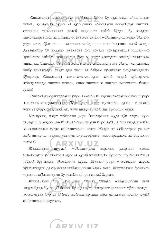  Ошхоналар нафақат овқат тайёрлаш, балки бу ерда овқат ейишга ҳам хизмат қиладиган бўлди ва қурилишни лойиҳалаш амалиётида ошхона, емакхона терминининг келиб чиқишига сабаб бўлди. Бу хилдаги ошхоналарга стол ва стулларни ёки хонтахтани жойлаштириш керак бўлгани учун катта бўлмаган ошхонанинг майдонини кенгайтиришга олиб келди. Авваламбор бу хилдаги емакхона бир хонали хонадонларда ишлатилиб қулайлиги сабабли кейинчалик ўрта ва катта ҳажмдаги хонадонларда ҳам ишлатила бошлади. Умумий хона махсус-емакхонага эга бўлган хонадонлар ушбу хоналардан фақат дам олиш ва байрам кунларида фойдаланадиган бўлдилар. Ошхоналар катта-кичиклигидан келиб чиқиб қуйидагича лойиҳаланади: ошхона-тахмон, ишчи ошхона ва ошхона-емакхонаси билан. (расм) Ошхоналарни жиҳозлаш учун, аввало газ, идиш-товоқларни ювиш учун раковина, маҳсулотларни тайёрлайдиган стол, музлатгич, идиш - товоқлар учун ва қуруқ озиқ-овқатлар учун шкафлар жойлаштирилиши керак. Маълумки, овқат тайёрлаш учун бекаларнинг жуда кўп вақти, кучи кетади. Шу вақтни тежаб-тергаб сарф қилиш учун, албатта ошхонадаги мебел ва жиҳозларни тўғри жойлаштириш керак. Жиҳоз ва мебелларни уч хил жойлаштириш тизими мавжуд: биртарафлама, иккитарафлама ва бурчакли. (расм г) Жиҳозларни шундай жойлаштириш керакки, уларнинг ҳамма элементлари уй бекасига яқин ва қулай жойлашган бўлиши, шу билан бирга табиий ёруғликни тўсмаслиги керак. Шунинг учун жиҳозларни дераза рўпарасидаги девор ёнига жойлаштириш керак эмас. Жиҳозларни бурчакли тарафга жойлаштириш бу талабга кўпроқ жавоб беради. Жиҳозларни бир тарафлама бурчак бўйлаб жойлаштириш анча ноқулайдир. Чунки уй бекаси бу ерда кўпроқ ҳаракат қилишига тўғри келади. Жиҳозларни бурчак бўйлаб жойлаштиришда овқатланадиган столни қулай жойлаштириш мумкин. 