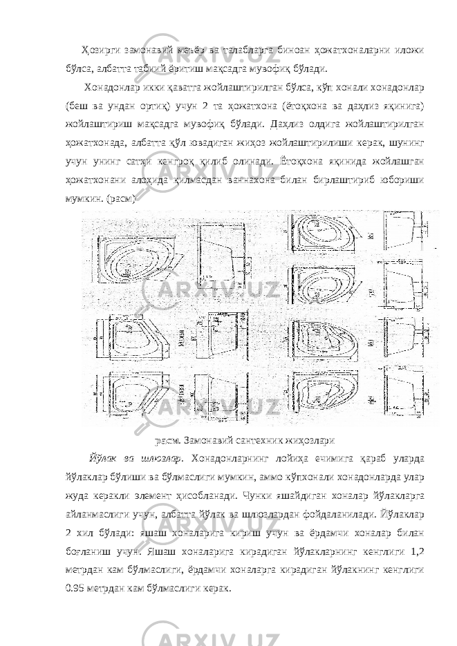 Ҳозирги замонавий меъёр ва талабларга биноан ҳожатхоналарни иложи бўлса, албатта табиий ёритиш мақсадга мувофиқ бўлади. Хонадонлар икки қаватга жойлаштирилган бўлса, кўп хонали хонадонлар (беш ва ундан ортиқ) учун 2 та ҳожатхона (ётоқхона ва даҳлиз яқинига) жойлаштириш мақсадга мувофиқ бўлади. Даҳлиз олдига жойлаштирилган ҳожатхонада, албатта қўл ювадиган жиҳоз жойлаштирилиши керак, шунинг учун унинг сатҳи кенгроқ қилиб олинади. Ётоқхона яқинида жойлашган ҳожатхонани алоҳида қилмасдан ваннахона билан бирлаштириб юбориши мумкин. (расм) расм . Замонавий сантехник жиҳозлари Йўлак ва шлюзлар. Хонадонларнинг лойиҳа ечимига қараб уларда йўлаклар бўлиши ва бўлмаслиги мумкин, аммо кўпхонали хонадонларда улар жуда керакли элемент ҳисобланади. Чунки яшайдиган хоналар йўлакларга айланмаслиги учун, албатта йўлак ва шлюзлардан фойдаланилади. Йўлаклар 2 хил бўлади: яшаш хоналарига кириш учун ва ёрдамчи хоналар билан боғланиш учун. Яшаш хоналарига кирадиган йўлакларнинг кенглиги 1,2 метрдан кам бўлмаслиги, ёрдамчи хоналарга кирадиган йўлакнинг кенглиги 0.95 метрдан кам бўлмаслиги керак. 