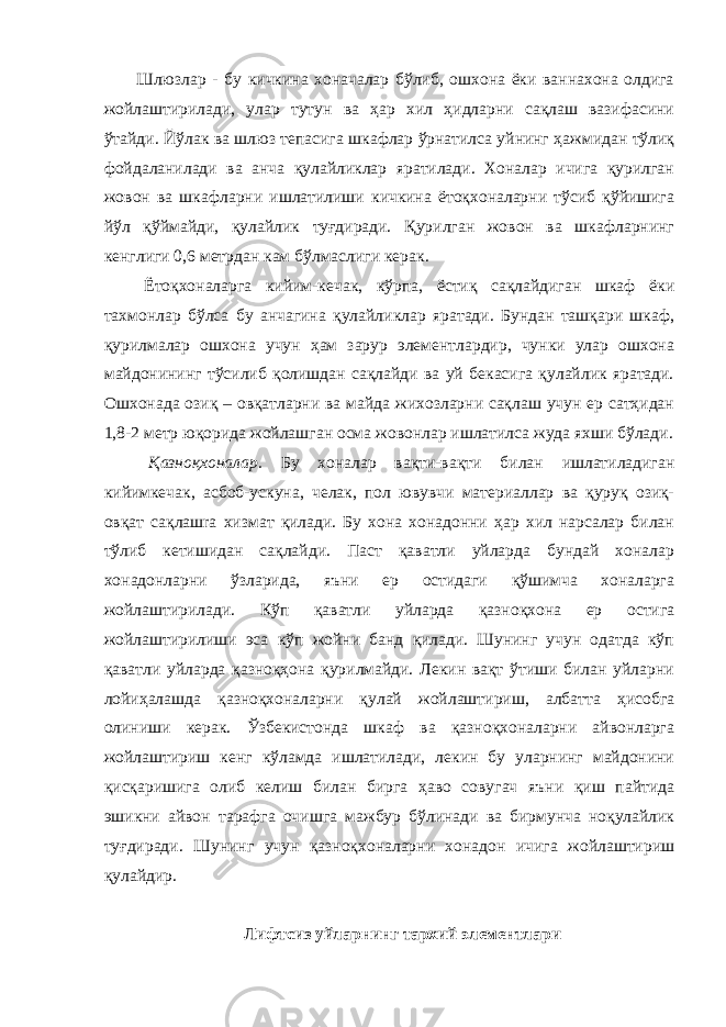  Шлюзлар - бу кичкина хоначалар бўлиб, ошхона ёки ваннахона олдига жойлаштирилади, улар тутун ва ҳар хил ҳидларни сақлаш вазифасини ўтайди. Йўлак ва шлюз тепасига шкафлар ўрнатилса уйнинг ҳажмидан тўлиқ фойдаланилади ва анча қулайликлар яратилади. Хоналар ичига қурилган жовон ва шкафларни ишлатилиши кичкина ётоқхоналарни тўсиб қўйишига йўл қўймайди, қулайлик туғдиради. Қурилган жовон ва шкафларнинг кенглиги 0,6 метрдан кам бўлмаслиги керак. Ётоқхоналарга кийим-кечак, кўрпа, ёстиқ сақлайдиган шкаф ёки тахмонлар бўлса бу анчагина қулайликлар яратади. Бундан ташқари шкаф, қурилмалар ошхона учун ҳам зарур элементлардир, чунки улар ошхона майдонининг тўсилиб қолишдан сақлайди ва уй бекасига қулайлик яратади. Ошхонада озиқ – овқатларни ва майда жихозларни сақлаш учун ер сатҳидан 1,8-2 метр юқорида жойлашган осма жовонлар ишлатилса жуда яхши бўлади. Қазноқхоналар. Бу хоналар вақти-вақти билан ишлатиладиган кийимкечак, асбоб-ускуна, челак, пол ювувчи материаллар ва қуруқ озиқ- овқат caқлaшra хизмат қилади. Бу хона хонадонни ҳар хил нарсалар билан тўлиб кетишидан сақлайди. Паст қаватли уйларда бундай хоналар хонадонларни ўзларида, яъни ер остидаги қўшимча хоналарга жойлаштирилади. Кўп қаватли уйларда қазноқхона ер остига жойлаштирилиши эса кўп жойни банд қилади. Шунинг учун одатда кўп қаватли уйларда қазноқҳона қурилмайди. Лекин вақт ўтиши билан уйларни лойиҳалашда қазноқхоналарни қулай жойлаштириш, албатта ҳисобга олиниши керак. Ўзбекистонда шкаф ва қазноқхоналарни айвонларга жойлаштириш кенг кўламда ишлатилади, лекин бу уларнинг майдонини қисқаришига олиб келиш билан бирга ҳаво совугач яъни қиш пайтида эшикни айвон тарафга очишга мажбур бўлинади ва бирмунча ноқулайлик туғдиради. Шунинг учун қазноқхоналарни хонадон ичига жойлаштириш қулайдир. Лифтсиз уйларнинг тархий элементлари 