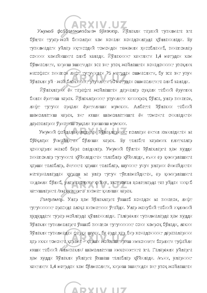 Умумий фойдаланиладиган йўлаклар. Йўлакли тархий тузилмага эга бўлган турар-жой бинолари кам хонали хонадонларда қўлланилади. Бу тузилмадаги уйлар иқтисодий томондан тежамли ҳисобланиб, зинапоялар сонини камайишига олиб келади. Йўлакнинг кенглиги 1,4 метрдан кам бўлмаслиги, кириш эшигидан эса энг узоқ жойлашган хонадоннинг узоқлик масофаси зинапоя лифт тугунидан 25 метрдан ошмаслиги, бу эса энг узун йўлакли уй - жой блокининг узунлиги 50 метрдан ошмаслигига олиб келади. Йўлакларни ён тарафга жойлашган дарчалар орқали табиий ёруғлик билан ёритиш керак. Йўлакларнинг узунлиги кичикроқ бўлса, улар зинапоя, лифт тугуни орқали ёритилиши мумкин. Албатта йўлакни табиий шамоллатиш керак, энг яхши шамоллатишга ён томонга очиладиган деразаларни ўрнатиш орқали эришиш мумкин. Умумий фойдаланиладиган йўлакларнинг поллари енгил ювиладиган ва бўёқлари ўчмайдиган бўлиши керак. Бу талабга керамик плиткалар қониқарли жавоб бера оладилар. Умумий бўлган йўлакларга ҳам худди зинапоялар тугунига қўйиладиган талаблар қўйилади, яъни ер қимирлашига қарши талаблар, ёнғинга қарши талаблар, шунинг учун уларни ёнмайдиган материаллардан қуриш ва улар тутун тўпламайдиган, ер қимирлашига чидамли бўлиб, улар аҳолини қийин, экстремал ҳолатларда тез уйдан чиқиб кетишларига /эвакуацияга/ хизмат қилиши керак. Галереялар. Улар ҳам йўлакларга ўхшаб хонадон ва зинапоя, лифт тугунининг орасида алоқа хизматини ўтайди. Улар жанубий табиий иқлимий ҳудуддаги турар-жойларда қўлланилади. Галереяли тузилмаларда ҳам худди йўлакли тузилмаларга ўхшаб зинапоя тугунининг сони камроқ бўлади, лекин йўлакли тузилмадан фарқи шуки, бу ерда ҳар бир хонадоннинг деразаларини ҳар икки томонга қарама – қарши жойлаштириш имконияти борлиги туфайли яхши табиий /елвизакли/ шамоллатиш имкониятига эга. Галереяли уйларга ҳам худди йўлакли уйларга ўхшаш талаблар қўйилади. /яъни, уларнинг кенглиги 1,4 метрдан кам бўлмаслиги, кириш эшигидан энг узоқ жойлашган 