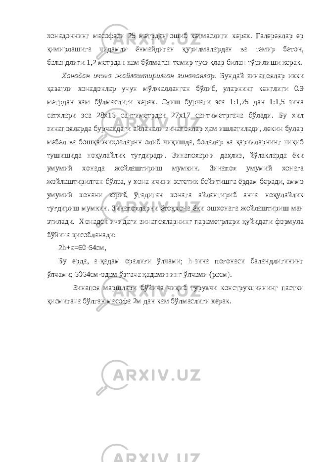 хонадоннинг масофаси 25 метрдан ошиб кетмаслиги керак. Галереялар ер қимирлашига чидамли ёнмайдиган қурилмалардан ва темир бетон, баландлиги 1,2 метрдан кам бўлмаган темир тусиқлар билан тўсилиши керак. Хонадон ичига жойлаштирилган зинапоялар. Бундай зинапоялар икки қаватли хонадонлар учун мўлжалланган бўлиб, уларнинг кенглиги 0.9 метрдан кам бўлмаслиги керак. Оғиш бурчаги эса 1:1,75 дан 1:1,5 зина сатхлари эса 28x16 сантиметрдан 27x17 сантиметргача бўлади. Бу хил зинапояларда бурчакдаги айланали зинапоялар ҳам ишлатилади, лекин булар мебел ва бошқа жиҳозларнн олиб чиқишда, болалар ва қарияларнинг чиқиб тушишида ноқулайлик туғдиради. Зинапояарни даҳлиз, йўлакларда ёки умумий хонада жойлаштириш мумкин. Зинапоя умумий хонага жойлаштирилган бўлса, у хона ичини эстетик бойитишга ёрдам беради, аммо умумий хонани юриб ўтадиган хонага айлантириб анча ноқулайлик туғдириш мумкин. Зинапояларни ётоқхона ёки ошхонага жойлаштириш ман этилади. Хонадон ичидаги зинапояларнинг параметрлари қуйидаги формула бўйича ҳисобланади: 2h+а=60-64см, Бу ерда, а-қадам оралиғи ўлчами; h-зина поғонаси баландлигининг ўлчами; 6064см-одам ўртача қадамининг ўлчами (расм). Зинапоя маршлари бўйича чиқиб турувчи конструкциянинг пастки қисмигача бўлган масофа 2м дан кам бўлмаслиги керак. 