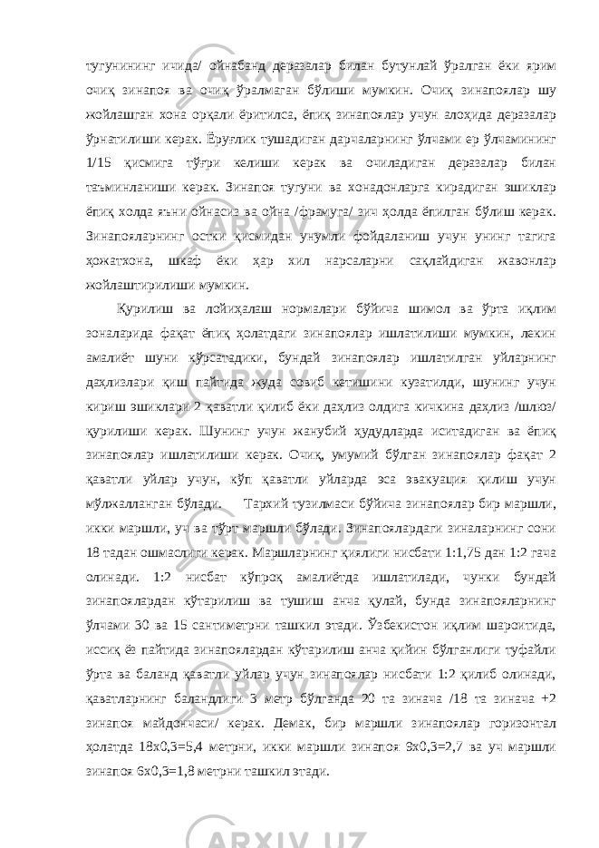 тугунининг ичида/ ойнабанд деразалар билан бутунлай ўралган ёки ярим очиқ зинапоя ва очиқ ўралмаган бўлиши мумкин. Очиқ зинапоялар шу жойлашган хона орқали ёритилса, ёпиқ зинапоялар учун алоҳида деразалар ўрнатилиши керак. Ёруғлик тушадиган дарчаларнинг ўлчами ер ўлчамининг 1/15 қисмига тўғри келиши керак ва очиладиган деразалар билан таъминланиши керак. Зинапоя тугуни ва хонадонларга кирадиган эшиклар ёпиқ холда яъни ойнасиз ва ойна /фрамуга/ зич ҳолда ёпилган бўлиш керак. Зинапояларнинг остки қисмидан унумли фойдаланиш учун унинг тагига ҳожатхона, шкаф ёки ҳар хил нарсаларни сақлайдиган жавонлар жойлаштирилиши мумкин. Қурилиш ва лойиҳалаш нормалари бўйича шимол ва ўрта иқлим зоналарида фақат ёпиқ ҳолатдаги зинапоялар ишлатилиши мумкин, лекин амалиёт шуни кўрсатадики, бундай зинапоялар ишлатилган уйларнинг даҳлизлари қиш пайтида жуда совиб кетишини кузатилди, шунинг учун кириш эшиклари 2 қаватли қилиб ёки даҳлиз олдига кичкина даҳлиз /шлюз/ қурилиши керак. Шунинг учун жанубий ҳудудларда иситадиган ва ёпиқ зинапоялар ишлатилиши керак. Очиқ, умумий бўлган зинапоялар фақат 2 қаватли уйлар учун, кўп қаватли уйларда эса эвакуация қилиш учун мўлжалланган бўлади. Тархий тузилмаси бўйича зинапоялар бир маршли, икки маршли, уч ва тўрт маршли бўлади. Зинапоялардаги зиналарнинг сони 18 тадан ошмаслиги керак. Маршларнинг қиялиги нисбати 1:1,75 дан 1:2 гача олинади. 1:2 нисбат кўпроқ амалиётда ишлатилади, чунки бундай зинапоялардан кўтарилиш ва тушиш анча қулай, бунда зинапояларнинг ўлчами 30 ва 15 сантиметрни ташкил этади. Ўзбекистон иқлим шароитида, иссиқ ёз пайтида зинапоялардан кўтарилиш анча қийин бўлганлиги туфайли ўрта ва баланд қаватли уйлар учун зинапоялар нисбати 1:2 қилиб олинади, қаватларнинг баландлиги 3 метр бўлганда 20 та зинача /18 та зинача +2 зинапоя майдончаси/ керак. Демак, бир маршли зинапоялар горизонтал ҳолатда 18x0,3=5,4 метрни, икки маршли зинапоя 9x0,3=2,7 ва уч маршли зинапоя 6x0,3=1,8 метрни ташкил этади. 