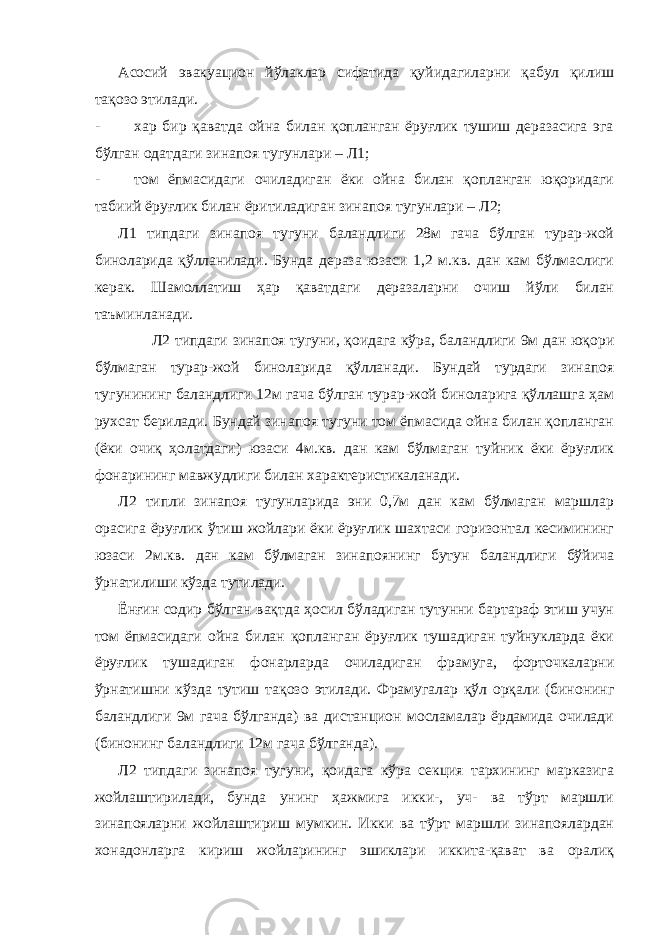 Асосий эвакуацион йўлаклар сифатида қуйидагиларни қабул қилиш тақозо этилади. - хар бир қаватда ойна билан қопланган ёруғлик тушиш деразасига эга бўлган одатдаги зинапоя тугунлари – Л1; - том ёпмасидаги очиладиган ёки ойна билан қопланган юқоридаги табиий ёруғлик билан ёритиладиган зинапоя тугунлари – Л2; Л1 типдаги зинапоя тугуни баландлиги 28м гача бўлган турар-жой биноларида қўлланилади. Бунда дераза юзаси 1,2 м.кв. дан кам бўлмаслиги керак. Шамоллатиш ҳар қаватдаги деразаларни очиш йўли билан таъминланади. Л2 типдаги зинапоя тугуни, қоидага кўра, баландлиги 9м дан юқори бўлмаган турар-жой биноларида қўлланади. Бундай турдаги зинапоя тугунининг баландлиги 12м гача бўлган турар-жой биноларига қўллашга ҳам рухсат берилади. Бундай зинапоя тугуни том ёпмасида ойна билан қопланган (ёки очиқ ҳолатдаги) юзаси 4м.кв. дан кам бўлмаган туйник ёки ёруғлик фонарининг мавжудлиги билан характеристикаланади. Л2 типли зинапоя тугунларида эни 0,7м дан кам бўлмаган маршлар орасига ёруғлик ўтиш жойлари ёки ёруғлик шахтаси горизонтал кесимининг юзаси 2м.кв. дан кам бўлмаган зинапоянинг бутун баландлиги бўйича ўрнатилиши кўзда тутилади. Ёнғин содир бўлган вақтда ҳосил бўладиган тутунни бартараф этиш учун том ёпмасидаги ойна билан қопланган ёруғлик тушадиган туйнукларда ёки ёруғлик тушадиган фонарларда очиладиган фрамуга, форточкаларни ўрнатишни кўзда тутиш тақозо этилади. Фрамугалар қўл орқали (бинонинг баландлиги 9м гача бўлганда) ва дистанцион мосламалар ёрдамида очилади (бинонинг баландлиги 12м гача бўлганда). Л2 типдаги зинапоя тугуни, қоидага кўра секция тархининг марказига жойлаштирилади, бунда унинг ҳажмига икки-, уч- ва тўрт маршли зинапояларни жойлаштириш мумкин. Икки ва тўрт маршли зинапоялардан хонадонларга кириш жойларининг эшиклари иккита-қават ва оралиқ 