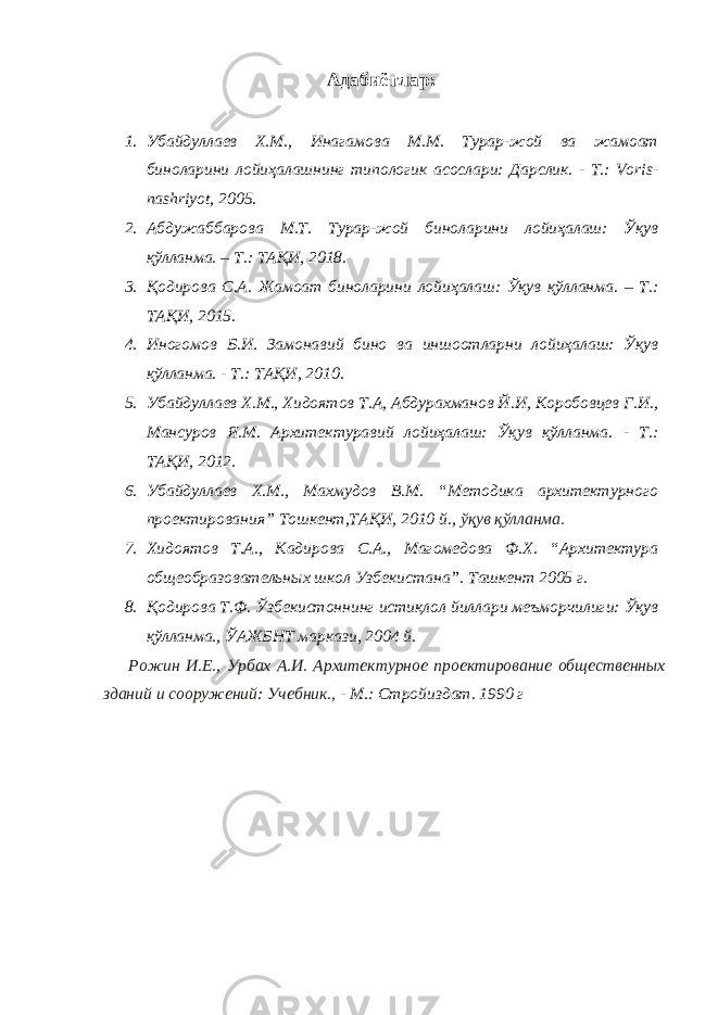 Адабиётлар: 1. Убайдуллаев Х.М., Инагамова М.М. Турар-жой ва жамоат биноларини лойиҳалашнинг типологик асослари: Дарслик. - Т.: Voris- nashriyot, 2005. 2. Абдужаббарова М.Т. Турар-жой биноларини лойиҳалаш: Ўқув қўлланма. – Т.: ТАҚИ, 2018. 3. Қодирова С.А. Жамоат биноларини лойиҳалаш: Ўқув қўлланма. – Т.: ТАҚИ, 2015. 4. Иногомов Б.И. Замонавий бино ва иншоотларни лойиҳалаш: Ўқув қўлланма. - Т.: ТАҚИ, 2010. 5. Убайдуллаев Х.М., Хидоятов Т.А, Абдурахманов Й.И, Коробовцев Г.И., Мансуров Я.М. Архитектуравий лойиҳалаш: Ўқув қўлланма. - Т.: ТАҚИ, 2012. 6. Убайдуллаев Х.М., Махмудов В.М. “Методика архитектурного проектирования” Тошкент,ТАҚИ, 2010 й., ўқув қўлланма. 7. Хидоятов Т.А., Кадирова С.А., Магомедова Ф.Х. “Архитектура общеобразовательных школ Узбекистана”. Ташкент 2005 г. 8. Қодирова Т.Ф. Ўзбекистоннинг истиқлол йиллари меъморчилиги: Ўқув қўлланма., ЎАЖБНТ маркази, 2004 й. Рожин И.Е., Урбах А.И. Архитектурное проектирование общественных зданий и сооружений : Учебник., - М.: Стройиздат. 1990 г 