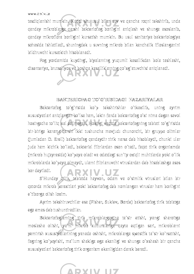 www.arxiv.uz tasdiqlanishi mumkin. Xuddi shu usul bilan suv va qancha roqni tekshirib, unda qanday mikroblarga qarshi bakteriofag borligini aniqlash va shunga asoslanib, qanday mikroflora borligini kursatish mumkin. Bu usul sanitariya-bakteriologiya sohasida ishlatiladi, shuningdek u suvning mikrob bilan kanchalik ifloslanganini bildiruvchi kursatkich hisoblanadi. Fag yordamida kuydirgi, biyalarning yuqumli kasallikdan bola tashlashi, dizenteriya, brutsellyoz va boshqa kasalliklarning qo`zg`atuvchisi aniqlanadi. BAKTERIOFAG TO`G`RISIDAGI NAZARIYALAR Bakteriofag to`g`risida ko`p tekshirishlar o`tkazilib, uning ayrim xususiyatlari aniqlangan bo`lsa ham, lekin fanda bakte riofag o`zi nima degan savol hozirgacha to`liq xal etilmagan. Hozirgi vaqtda bakteriofagning tabiati to`g`risida bir-biriga karama-qarshi ikki tushuncha mavjud: chunonchi, bir gruppa olimlar (jumladan D. Erell) bakteriofag qandaydir tirik narsa deb hisoblaydi, chunki ular juda ham kichik bo`ladi, bakterial filtrlardan oson o`tadi, faqat tirik organizmda (mikrob hujayrasida) ko`paya oladi va odatdagi sun`iy oziqli muhitlarda yoki o`lik mikroblarda ko`paya olmaydi, ularni filtrlanuvchi viruslardan deb hisoblashga asos bor deyiladi. S`Hunday qilib, tabiatda hayvon, odam va o`simlik viruslari bilan bir qatorda mikrob parazitlari yoki bakteriofag deb nomlangan viruslar ham borligini e`tiborga olish lozim. Ayrim tekshiruvchilar esa (Fisher, Sukiev, Borde) bakterio fag tirik tabiatga ega emas deb tushuntiradilar. Bakteriofaglarning tirik mikroblargagina ta`sir etishi, yangi sharoitga moslasha olishi, ya`ni mikrob kulturalariga qayta eqilgan sari, mikroblarni yemirish xususiyatlarining yanada oshishi, mikroblarga spetsifik ta`sir ko`rsatishi, fagning ko`payishi, ma`lum shaklga ega ekanligi va shunga o`xshash bir qancha xususiyatlari bakteriofag tirik organizm ekanligidan darak beradi. 