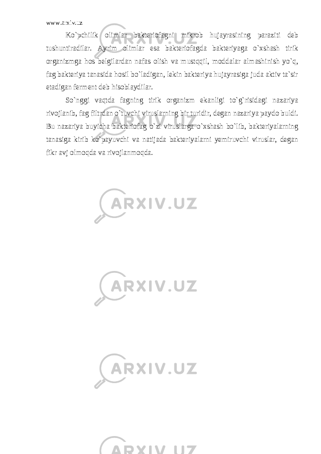 www.arxiv.uz Ko`pchilik olimlar bakteriofagni mikrob hujayrasining paraziti deb tushuntiradilar. Ayrim olimlar esa bakteriofagda bakteriyaga o`xshash tirik organizmga hos belgilardan nafas olish va mustqqil, moddalar almashinish yo`q, fag bakteriya tanasida hosil bo`ladigan, lekin bakteriya hujayrasiga juda aktiv ta`sir etadigan ferment deb hisoblaydilar. So`nggi vaqtda fagning tirik organizm ekanligi to`g`risidagi nazariya rivojlanib, fag filtrdan o`tuvchi viruslarning bir turidir, degan nazariya paydo buldi. Bu nazariya buyicha bakterio fag o`zi viruslarga o`xshash bo`lib, bakteriyalarning tanasiga kirib ko`payuvchi va natijada bakteriyalarni yemiruvchi viruslar, degan fikr avj olmoqda va rivojlanmoqda. 