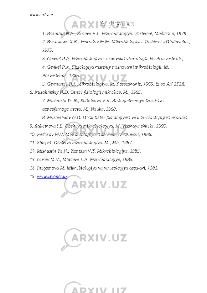 www.arxiv.uz Adabiyotlar: 1. Bakulina N.A., Kraeva E.L. Mikrobiologiya. Tashkent, Meditsina, 1979. 2. Burxonova X.K., Murodov M.M. Mikrobiologiya. Toshkent «O`qituvchi», 1975. 3. Genkel P.A. Mikrobiologiya s osnovami virusologii. M. Prosveshenie, 4. Genkel P.A. Fiziologiya rasteniy s osnovami mikrobiologii. M. Posveshanie, 1965. 5. Germanov N.I. Mikrobiologiya. M. Posveshanie, 1969. Iz-vo AN SSSR. 6. Irusalimskiy N.D. Osnov fiziologii mikrobov. M., 1965. 7. Mishustin Ye.N., Shilnikova V.K. Biologicheskaya fiksatsiya atmosfernogo azota. M., Nauka, 1968. 8. Mustakimov G.D. O`simliklar fiziologiyasi va mikrobiologiyasi asoslari. 9. Rabotnova I.L. Obshaya mikrobiologiya. M. Visshaya shkola, 1966. 10. Fedorov M.V. Mikrobiologiya. Toshkent, O`qituvchi, 1966. 11. Shlegel. Obshaya mikrobiologiya. M., Mir, 1987. 12. Mishustin Ye.N., Yemtsen V.T. Mikrobiologiya, 1985. 13. Gusev M.V., Minaeva L.A. Mikrobiologiya, 1985. 14. Inogomova M. Mikrobiologiya va virusologiya asoslari, 1983. 15. www.ziyonet.uz 