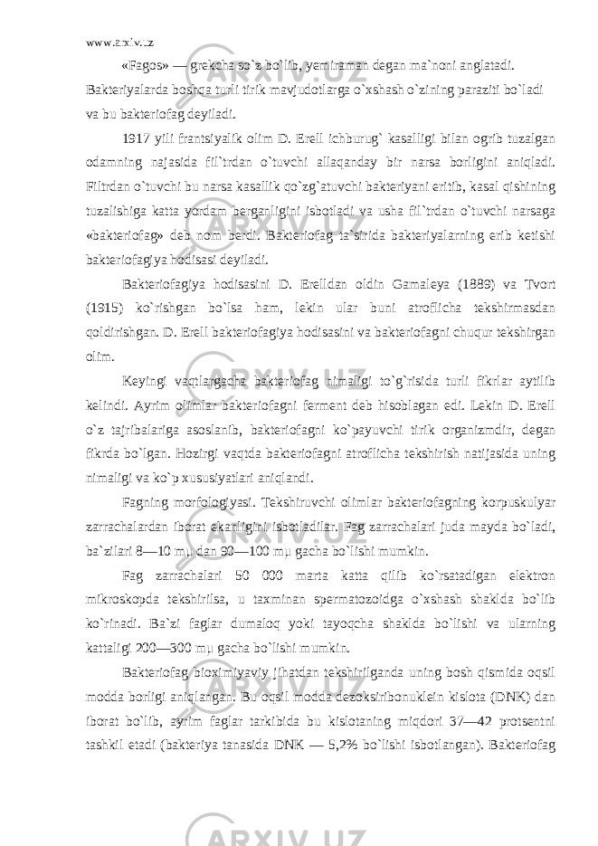 www.arxiv.uz «Fagos» — grekcha so`z bo`lib, yemiraman degan ma`noni anglatadi. Bakteriyalarda boshqa turli tirik mavjudotlarga o`xshash o`zining paraziti bo`ladi va bu bakteriofag deyiladi. 1917 yili frantsiyalik olim D. Erell ichburug` kasalligi bilan ogrib tuzalgan odamning najasida fil`trdan o`tuvchi allaqanday bir narsa borligini aniqladi. Filtrdan o`tuvchi bu narsa kasallik qo`zg`atuvchi bakteriyani eritib, kasal qishining tuzalishiga katta yordam berganligini isbotladi va usha fil`trdan o`tuvchi narsaga «bakterio fag» deb nom berdi. Bakteriofag ta`sirida bakteriyalarning erib ketishi bakteriofagiya hodisasi deyiladi. Bakteriofagiya hodisasini D. Erelldan oldin Gama leya (1889) va Tvort (1915) ko`rishgan bo`lsa ham, lekin ular buni atroflicha tekshirmasdan qoldirishgan. D. Erell bakteriofagiya hodisasini va bakteriofagni chuqur tekshirgan olim. Keyingi vaqtlargacha bakteriofag nimaligi to`g`risida turli fikrlar aytilib kelindi. Ayrim olimlar bakte riofagni ferment deb hisoblagan edi. Lekin D. Erell o`z tajribalariga asoslanib, bakteriofagni ko`payuvchi ti rik organizmdir, degan fikrda bo`lgan. Hozirgi vaqtda bakteriofagni atroflicha tekshirish natijasida uning nimaligi va ko`p xususiyatlari aniqlandi. Fagning morfologiyasi. Tekshiruvchi olim lar bakteriofagning korpuskulyar zarrachalardan iborat ekanligini isbotladilar. Fag zarrachalari juda mayda bo`ladi, ba`zilari 8—10 mμ dan 90—100 mμ gacha bo`lishi mumkin. Fag zarrachalari 50 000 marta katta qilib ko`rsatadigan elektron mikroskopda tekshirilsa, u taxminan spermatozoidga o`xshash shaklda bo`lib ko`rinadi. Ba`zi faglar dumaloq yoki tayoqcha shaklda bo`lishi va ularning kattaligi 200—300 mμ gacha bo`lishi mumkin. Bakteriofag bioximiyaviy jihatdan tekshirilganda uning bosh qismida oqsil modda borligi aniqlangan. Bu oqsil modda dezoksiribonuklein kislota (DNK) dan iborat bo`lib, ayrim faglar tarkibida bu kislotaning miqdori 37—42 protsentni tashkil etadi (bakteriya tanasida DNK — 5,2% bo`lishi isbotlangan). Bakteriofag 