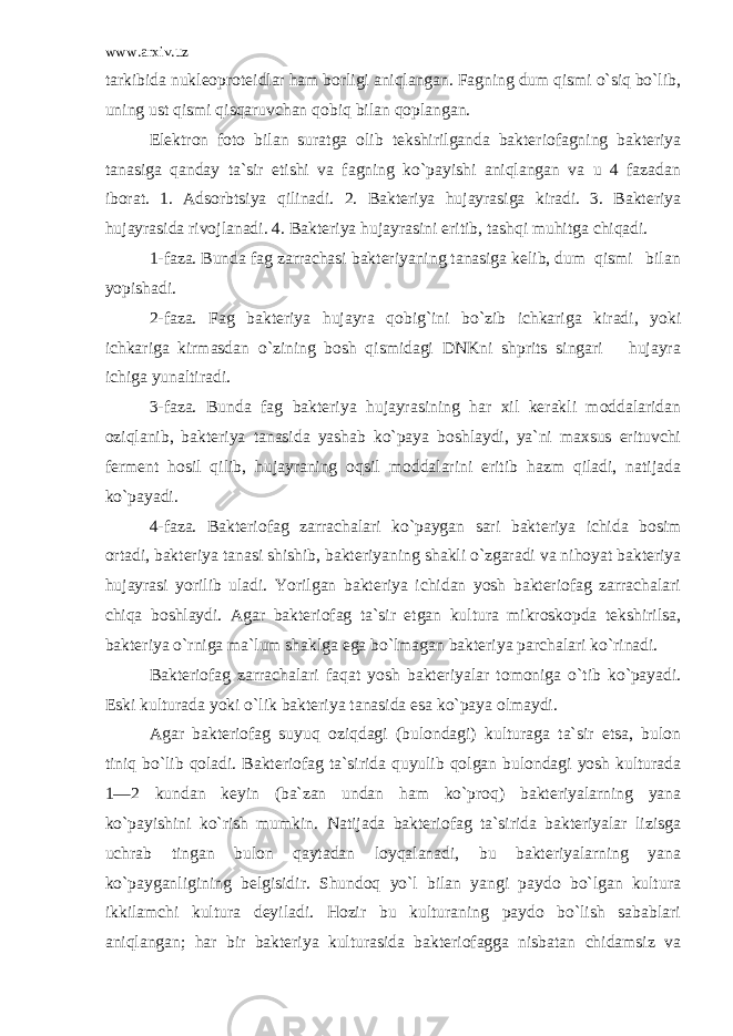 www.arxiv.uz tarkibi da nukleoproteidlar ham borligi aniqlangan. Fagning dum qismi o`siq bo`lib, uning ust qismi qisqaruvchan qobiq bilan qoplangan. Elektron foto bilan suratga olib tekshirilganda bakteriofagning bakteriya tanasiga qanday ta`sir etishi va fagning ko`payishi aniqlangan va u 4 fazadan iborat. 1. Adsorbtsiya qilinadi. 2. Bakteriya hujayrasiga kiradi. 3. Bakteriya hujayrasida rivojlanadi. 4. Bakteriya hujayrasini eritib, tashqi muhitga chiqadi. 1-faza. Bunda fag zarrachasi bakteriyaning tanasiga kelib, dum qismi bilan yopishadi. 2-faza. Fag bakteriya hujayra qobig`ini bo`zib ichkariga kiradi, yoki ichkariga kirmasdan o`zining bosh qismidagi DNKni shprits singari hujayra ichiga yunaltiradi. 3-faza. Bunda fag bakteriya hujayrasining har xil kerakli moddalaridan oziqlanib, bakteriya tanasida yashab ko`paya boshlaydi, ya`ni maxsus erituvchi ferment hosil qilib, hujayraning oqsil moddalarini eritib hazm qiladi, natijada ko`payadi. 4-faza. Bakteriofag zarrachalari ko`paygan sari bak teriya ichida bosim ortadi, bakteriya tanasi shishib, bakte riyaning shakli o`zgaradi va nihoyat bakteriya hujayrasi yorilib uladi. Yorilgan bakteriya ichidan yosh bakteriofag zarrachalari chiqa boshlaydi. Agar bakteriofag ta`sir etgan kultura mikroskopda tekshirilsa, bakteriya o`rniga ma`lum shaklga ega bo`lmagan bakteriya parchalari ko`rinadi. Bakteriofag zarrachalari faqat yosh bakteriyalar tomoniga o`tib ko`payadi. Eski kulturada yoki o`lik bakteriya tanasida esa ko`paya olmaydi. Agar bakteriofag suyuq oziqdagi (bulondagi) kulturaga ta`sir etsa, bulon tiniq bo`lib qoladi. Bakteriofag ta`sirida quyulib qolgan bulondagi yosh kulturada 1—2 kundan keyin (ba`zan undan ham ko`proq) bakteriyalarning yana ko`payishini ko`rish mumkin. Natijada bakteriofag ta`sirida bakteriyalar lizisga uchrab tingan bulon qaytadan loyqalanadi, bu bakteriyalarning yana ko`payganligining belgisidir. Shundoq yo`l bilan yangi paydo bo`lgan kultura ikkilamchi kultura deyiladi. Hozir bu kulturaning paydo bo`lish sabablari aniqlangan; har bir bakteriya kulturasida bakteriofagga nisbatan chidamsiz va 