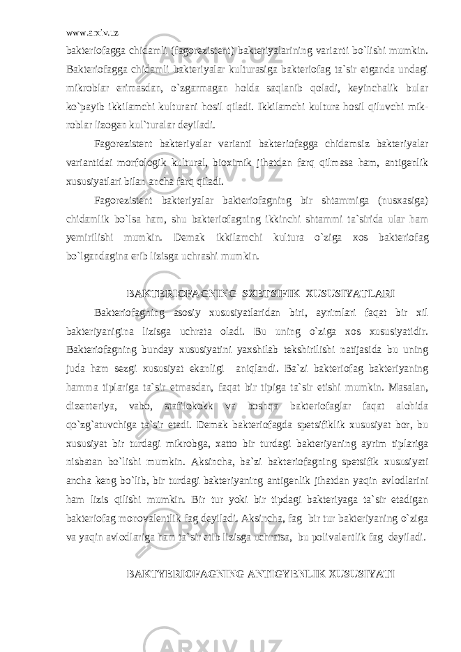 www.arxiv.uz bakteriofagga chidamli (fagorezistent) bakteriyalarining varianti bo`lishi mumkin. Bakteriofagga chidamli bakteriyalar kulturasiga bakteriofag ta`sir etganda undagi mikroblar erimasdan, o`zgarmagan holda saqlanib qoladi, keyinchalik bular ko`payib ikkilamchi kulturani hosil qiladi. Ikkilamchi kultura hosil qiluvchi mik - roblar lizogen kul`turalar deyiladi. Fagorezistent bakteriyalar varianti bakteriofagga chidamsiz bakteriyalar variantidai morfologik kultural, bioximik jihatdan farq qilmasa ham, antigenlik xususiyatlari bilan ancha farq qiladi. Fagorezistent bakteriyalar bakteriofagning bir shtammiga (nusxasiga) chidamlik bo`lsa ham, shu bakteriofag ning ikkinchi shtammi ta`sirida ular ham yemirilishi mumkin. Demak ikkilamchi kultura o`ziga xos bakterio fag bo`lgandagina erib lizisga uchrashi mumkin. BAKTERIOFAGNING SXETSIFIK XUSUSIYATLARI Bakteriofagning asosiy xususiyatlaridan biri, ayrimlari faqat bir xil bakteriyanigina lizisga uchrata oladi. Bu uning o`ziga xos xususiyatidir. Bakteriofagning bunday xususiyatini yaxshilab tekshirilishi natijasida bu uning juda ham sezgi xususiyat ekanligi aniqlandi. Ba`zi bakteriofag bakteriyaning hamma tiplariga ta`sir etmasdan, faqat bir tipiga ta`sir etishi mumkin. Masalan, dizenteriya, vabo, stafilokokk va boshqa bakteriofaglar faqat alohida qo`zg`atuvchiga ta`sir etadi. Demak bakteriofagda spetsifiklik xususiyat bor, bu xususiyat bir turdagi mikrobga, xatto bir turdagi bakteriyaning ayrim tiplariga nisbatan bo`lishi mumkin. Aksincha, ba`zi bak teriofagning spetsifik xususiyati ancha keng bo`lib, bir turdagi bakteriyaning antigenlik jihatdan yaqin avlodlarini ham lizis qilishi mumkin. Bir tur yoki bir tipdagi bakteriyaga ta`sir etadigan bakteriofag monovalentlik fag deyiladi. Aksincha, fag bir tur bakteriyaning o`ziga va yaqin avlodlariga ham ta`sir etib lizisga uchratsa, bu polivalentlik fag deyiladi. BAKTYERIOFAGNING ANTIGYENLIK XUSUSIYATI 