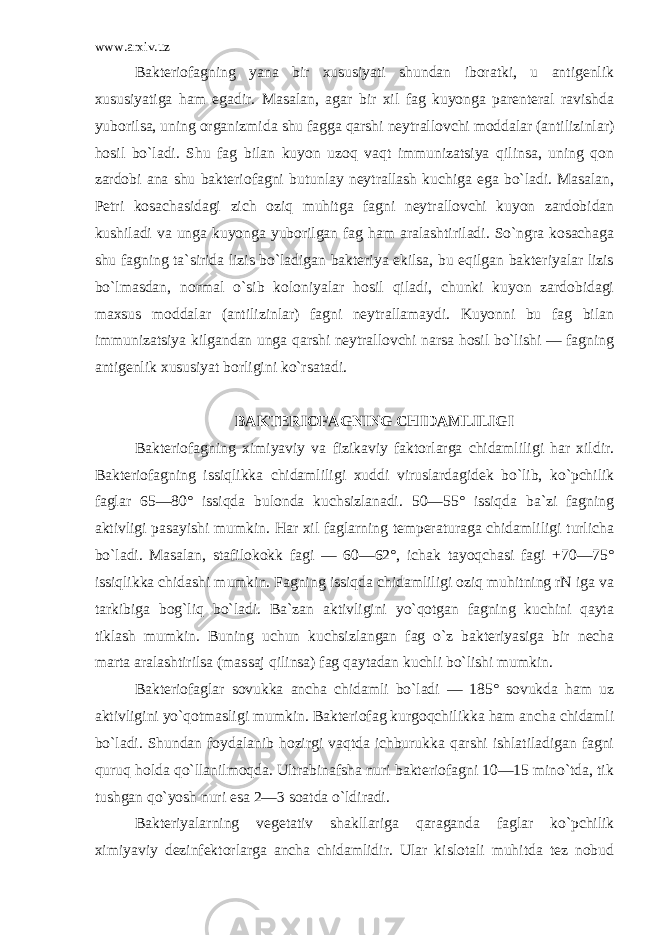 www.arxiv.uz Bakteriofagning yana bir xususiyati shundan iboratki, u antigenlik xususiyatiga ham egadir. Masalan, agar bir xil fag kuyonga parenteral ravishda yuborilsa, uning organizmida shu fagga qarshi neytrallovchi moddalar (antilizinlar) hosil bo`ladi. Shu fag bilan kuyon uzoq vaqt immunizatsiya qilinsa, uning qon zardobi ana shu bakterio fagni butunlay neytrallash kuchiga ega bo`ladi. Masalan, Petri kosachasidagi zich oziq muhitga fagni neytrallovchi kuyon zardobidan kushiladi va unga kuyonga yuborilgan fag ham aralashtiriladi. So`ngra kosachaga shu fagning ta`sirida lizis bo`ladigan bakteriya ekilsa, bu eqilgan bakteriyalar lizis bo`lmasdan, normal o`sib koloniyalar hosil qiladi, chunki kuyon zardobidagi maxsus moddalar (antilizinlar) fagni neytrallamaydi. Kuyonni bu fag bilan immunizatsiya kilgandan unga qarshi neytrallovchi narsa hosil bo`lishi — fagning antigenlik xususiyat borligini ko`rsatadi. BAKTERIOFAGNING CHIDAMLILIGI Bakteriofagning ximiyaviy va fizikaviy faktorlarga chidamliligi har xildir. Bakteriofagning issiqlikka chidamliligi xuddi viruslardagidek bo`lib, ko`pchilik faglar 65—80° issiqda bulonda kuchsizlanadi. 50—55° issiqda ba`zi fagning aktivligi pasayishi mumkin. Har xil faglarning temperaturaga chidamliligi turlicha bo`ladi. Masalan, stafilokokk fagi — 60—62°, ichak tayoqchasi fagi +70—75° issiqlikka chidashi mumkin. Fagning issiqda chidamliligi oziq muhitning rN iga va tarkibiga bog`liq bo`ladi. Ba`zan aktivligini yo`qotgan fagning kuchini qayta tiklash mumkin. Buning uchun kuchsizlangan fag o`z bakteriyasiga bir necha marta aralashtirilsa (mas saj qilinsa) fag qaytadan kuchli bo`lishi mumkin. Bakteriofaglar sovukka ancha chidamli bo`ladi — 185° sovukda ham uz aktivligini yo`qotmasligi mumkin. Bakte riofag kurgoqchilikka ham ancha chidamli bo`ladi. Shundan foydalanib hozirgi vaqtda ichburukka qarshi ishlatiladigan fagni quruq holda qo`llanilmoqda. Ultrabinafsha nuri bakteriofagni 10—15 mino`tda, tik tushgan qo`yosh nuri esa 2—3 soatda o`ldiradi. Bakteriyalarning vegetativ shakllariga qaraganda faglar ko`pchilik ximiyaviy dezinfektorlarga ancha chidamlidir. Ular kislotali muhitda tez nobud 