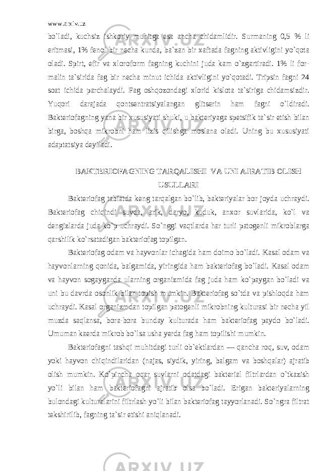 www.arxiv.uz bo`ladi, kuchsiz ishkoriy muhitga esa ancha chidamlidir. Surmaning 0,5 % li eritmasi, 1% fenol bir necha kunda, ba`zan bir xaftada fagning aktivligini yo`qota oladi. Spirt, efir va xloro form fagning kuchini juda kam o`zgartiradi. 1% li for - malin ta`sirida fag bir necha minut ichida aktivligini yo`qotadi. Tripsin fagni 24 soat ichida parchalaydi. Fag oshqozondagi xlorid kislota ta`siriga chidamsizdir. Yuqori darajada qontsentratsiyalangan glitserin ham fagni o`ldiradi. Bakteriofagning yana bir xususiyati shuki, u bakteriyaga spetsifik ta`sir etish bilan birga, boshqa mikrobni ham lizis qilishga moslana oladi. Uning bu xususiyati adaptatsiya deyiladi. BAKTERIOFAGNING TARQALISHI VA UNI AJRATIB OLISH USULLARI Bakteriofag tabiatda keng tarqalgan bo`lib, bakteriyalar bor joyda uchraydi. Bakteriofag chiqindi suvda, arik, daryo, kuduk, anxor suvlarida, ko`l va dengizlarda juda ko`p uchraydi. So`nggi vaqtlarda har turli patogenli mikroblarga qarshilik ko`rsatadigan bakteriofag topilgan. Bakteriofag odam va hayvonlar ichagida ham doimo bo`ladi. Kasal odam va hayvonlarning qonida, balgamida, yiringida ham bakteriofag bo`ladi. Kasal odam va hayvon sogayganda ularning organizmida fag juda ham ko`paygan bo`ladi va uni bu davrda osonlik bilan topish mumkin. Bakteriofag so`tda va pishloqda ham uchraydi. Kasal organizmdan topilgan patogenli mikrobning kulturasi bir necha yil muzda saqlansa, bora-bora bunday kulturada ham bakteriofag paydo bo`ladi. Umuman kaerda mikrob bo`lsa usha yerda fag ham topilishi mumkin. Bakteriofagni tashqi muhitdagi turli ob`ektlardan — qancha roq, suv, odam yoki hayvon chiqindilaridan (najas, siy dik, yiring, balgam va boshqalar) ajratib olish mumkin. Ko`pincha oqar suvlarni odatdagi bakterial filtrlardan o`tkazish yo`li bilan ham bakteriofagni ajratib olsa bo`ladi. Erigan bakteriyalarning bulondagi kulturalarini filtrlash yo`li bilan bakteriofag tayyorlanadi. So`ngra filtrat tekshirilib, fagning ta`sir etishi aniqlanadi. 