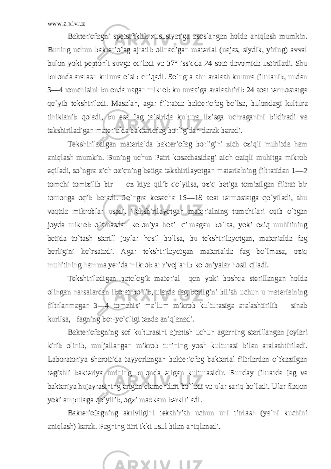 www.arxiv.uz Bakteriofagni spetsifiklik xususiyatiga asoslangan holda aniqlash mumkin. Buning uchun bakteriofag ajratib olinadigan material (najas, siydik, yiring) avval bulon yoki peptonli suvga eqiladi va 37° issiqda 24 soat davomida ustiriladi. Shu bulonda aralash kultura o`sib chiqadi. So`ngra shu aralash kultura filtrlanib, undan 3—4 tomchisini bulonda usgan mikrob kulturasiga aralashtirib 24 soat termostatga qo`yib tekshiriladi. Masalan, agar filtratda bakteriofag bo`lsa, bulondagi kul tura tiniklanib qoladi, bu esa fag ta`sirida kultura lizisga uchraganini bildiradi va tekshiriladigan materialda bakteriofag borligidan darak beradi. Tekshiriladigan materialda bakteriofag borligini zich oziqli muhitda ham aniqlash mumkin. Buning uchun Petri kosachasidagi zich oziqli muhitga mikrob eqiladi, so`ngra zich oziqning betiga tekshirilayotgan materialning filtratidan 1—2 tomchi tomizilib bir oz kiya qilib qo`yilsa, oziq betiga tomizilgan filtrat bir tomonga oqib boradi. So`ngra kosacha 16—18 soat termostatga qo`yiladi, shu vaqtda mikroblar usadi. Tekshirilayotgan mate rialning tomchilari oqib o`tgan joyda mikrob o`smasdan koloniya hosil qilmagan bo`lsa, yoki oziq muhitining betida to`tash sterill joylar hosil bo`lsa, bu tekshirilayotgan, materialda fag borligini ko`rsatadi. Agar tekshirilayotgan materialda fag bo`lmasa, oziq muhitining hamma yerida mikroblar rivojlanib koloniyalar hosil qiladi. Tekshiriladigan patologik material qon yoki boshqa sterillangan holda olingan narsalardan iborat bo`lib, ularda fag borligini bilish uchun u materialning filtrlanmagan 3—4 tomchisi ma`lum mikrob kulturasiga aralashtirilib sinab kurilsa, fagning bor-yo`qligi tezda aniqlanadi. Bakteriofagning sof kulturasini ajratish uchun agarning sterillangan joylari kirib olinib, muljallangan mikrob turining yosh kulturasi bilan aralashtiriladi. Laboratoriya sharoitida tayyorlangan bakteriofag bakterial filtrlardan o`tkazilgan tegishli bakteriya turining bulonda erigan kulturasidir. Bunday filtrat da fag va bakteriya hujayrasining erigan elementlari bo`ladi va ular sariq bo`ladi. Ular flaqon yoki ampulaga qo`yilib, ogzi maxkam berkitiladi. Bakteriofagning aktivligini tekshirish uchun uni titrlash (ya`ni kuchini aniqlash) kerak. Fagning titri ikki usul bilan aniqlanadi. 