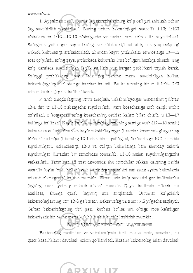 www.arxiv.uz 1. Appelman usuli. Bunda fag zarrachalarining ko`p-ozligini aniqlash uchun fag suyultirilib tekshi riladi. Buning uchun bakteriofagni suyuqlik 1:10; 1:100 nisbatdan to 1:10—10-10 nisbatgacha va undan ham ko`p qilib suyultiriladi. So`ngra suyultirilgan suyuqlikning har biridan 0,1 ml olib, u suyuq oziqdagi mikrob kultu rasiga aralashtiriladi. Shundan keyin probirkalar ter mostatga 12—13 soat qo`yiladi, so`ng qaysi probirkada kulturalar lizis bo`lgani hisobga olinadi. Eng ko`p darajada suyultirilgan faglik va lizis yuz bergan probirkani topish kerak. So`nggi probirkadagi suyuqlikda fag qancha marta suyultirilgan bo`lsa, bakteriofagning titri shunga barobar bo`ladi. Bu kulturaning bir millilitrida 250 mln mikrob hujayrasi bo`lishi kerak. 2. Zich oziqda fagning titrini aniqlash. Tekshirilayotgan materialning filtrati 10-1 dan to 10-10 nisbatgacha suyultiriladi. Petri kosachasiga zich oziqli muhit qo`yiladi, u kotgandan so`ng kosachaning ostidan kalam bilan chizib, u 10—12 bulimga bo`linadi. Keyin Petri kosachasidagi oziqning satxiga yosh (12—18 soatli) kulturadan eqiladi. Shundan keyin tekshirilayotgan filtratdan kosachadagi agarning birinchi bulimiga filtratning 10-1 nisbatda suyultirgani, ikkinchisiga 10-2 nisbatda suyultirilgani, uchinchisiga 10-3 va qolgan bulimlariga ham shunday oshirib suyultirilgan filtratdan bir tomchidan tomizilib, 10-10 nisbat suyultirilgangacha yetkaziladi. Taxminan 18 soat davomida shu tomchilar tekkan oziqning ustida «sterill» joylar hosil bo`ladi va u yerda fagning ta`siri natijasida ayrim bulimlarda mikrob o`smaganini ko`rish mumkin. Filtrat juda ko`p suyulti rilgan bo`limlarida fagning kuchi yetmay mikrob o`sishi mumkin. Qaysi bo`limda mikrob usa boshlasa, shunga qarab fagning titri aniqlanadi. Umuman ko`pchilik bakteriofaglarning titri 10-8 ga boradi. Bakteriofag uz titrini 2,5 yilgacha saqlaydi. Ba`zan bakteriofagning titri past, kuchsiz bo`lsa uni o`ziga mos keladigan bakteriyada bir necha marta ko`chirib ekib kuchini oshirish mumkin. BAKTERIOFAGNING QO`LLANILISHI Bakteriofag meditsina va veterinariyada turli maqsadlarda, masalan, bir qator kasalliklarni davolash uchun qo`llaniladi. Kasalni bakteriofag bilan davolash 