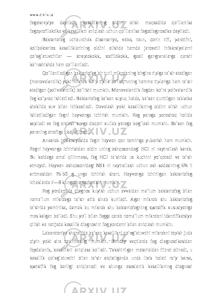 www.arxiv.uz fago terapiya deyiladi, kasallikning oldini olish maqsadida qo`llanilsa fagoprofilaktika va kasallikni aniqlash uchun qo`llanilsa fagodiagnostika deyiladi. Bakteriofag uchburchak dizenteriya, vabo, toun, qorin tifi, paratifni, kolibakterioz kasalliklarining oldini olishda hamda jaroxatli infektsiyalarni qo`zg`atuvchilar — streptokokk, stafilokokk, gazli gangrenalarga qarshi ko`rashishda ham qo`llaniladi. Qo`llaniladigan bakteriofag bir turli mikrobning birgina tipiga ta`sir etadigan (monovalentlik) yoki mik rob ko`p tiplik bo`lsa, uning hamma tiplariga ham ta`sir etadigan (polivalentlik) bo`lishi mumkin. Monovalentlik fagdan ko`ra polivalentlik fag ko`proq ishlatiladi. Bakteriofag ba`zan suyuq holda, ba`zan quritilgan tabletka shaklida suv bilan ichkaziladi. Davolash yoki kasallikning oldini olish uchun ishlatiladigan fagni hayvonga ichirish mumkin. Fag yaraga poroshoq holida sepiladi va fag aralash suvga doqani xullab yaraga bog`lash mumkin. Ba`zan fag yaraning atrofiga ukol qilinadi. Anaerob infektsiyasida fagni hayvon qon tomiriga yuborish ham mumkin. Fagni hayvonga ichirishdan oldin uning oshqozondagi HCI ni neytrallash kerak. Bu koidaga amal qilinmasa, fag HCI ta`sirida uz kuchini yo`qotadi va ta`sir etmaydi. Hayvon oshqozonidagi NS1 ni neytral lash uchun osh sodasining 5% li eritmasidan 25-50 g unga ichirish shart. Hayvonga ichirilgan bakteriofag ichaklarda 7—8 kungacha saqlanishi mumkin. Fag yordamida diagnoz kuyish uchun avvaldan ma`lum bakteriofag bilan noma`lum mikrobga ta`sir etib sinab kuriladi. Agar mikrob shu bakteriofag ta`sirida yemirilsa, demak bu mikrob shu bakteriofagning spetsifik xususiyatiga mos kelgan bo`ladi. Shu yo`l bilan fagga qarab noma`lum mikrobni identifikatsiya qilish va natijada kasallik diagnozini fag yordami bilan aniqlash mum kin. Laboratoriya sharoitida ba`zan kasallikni qo`zg`atuvchi mikrobni topish juda qiyin yoki sira topilmasligi mumkin. Bunday vaqtlarda fag diagnostikasidan foydalanib, kasallikni aniqlasa bo`ladi. Tekshirilgan materialdan filtrat olinadi, u kasallik qo`zg`atuvchi bilan ta`sir etqizilganda unda lizis holati ro`y bersa, spetsifik fag borligi aniqlanadi va shunga asoslanib kasallikning diagnozi 