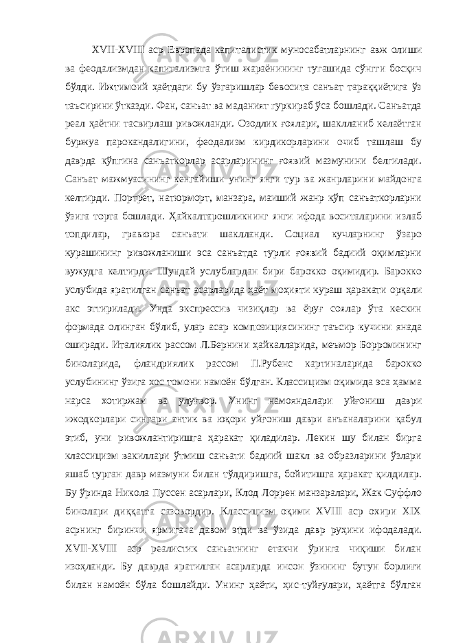 XVII-XVIII аср Европада капиталистик муносабатларнинг авж олиши ва феодализмдан капитализмга ўтиш жараёнининг тугашида сўнгги босқич бўлди. Ижтимоий ҳаётдаги бу ўзгаришлар бевосита санъат тараққиётига ўз таъсирини ўтказди. Фан, санъат ва маданият гуркираб ўса бошлади. Санъатда реал ҳаётни тасвирлаш ривожланди. Озодлик ғоялари, шаклланиб келаётган буржуа парокандалигини, феодализм кирдикорларини очиб ташлаш бу даврда кўпгина санъаткорлар асарларининг ғоявий мазмунини белгилади. Санъат мажмуасининг кенгайиши унинг янги тур ва жанрларини майдонга келтирди. Портрет, натюрморт, манзара, маиший жанр кўп санъаткорларни ўзига торта бошлади. Ҳайкалтарошликнинг янги ифода воситаларини излаб топдилар, гравюра санъати шаклланди. Социал кучларнинг ўзаро курашининг ривожланиши эса санъатда турли ғоявий бадиий оқимларни вужудга келтирди. Шундай услублардан бири барокко оқимидир. Барокко услубида яратилган санъат асарларида ҳаёт моҳияти кураш ҳаракати орқали акс эттирилади. Унда экспрессив чизиқлар ва ёруғ соялар ўта кескин формада олинган бўлиб, улар асар композициясининг таъсир кучини янада оширади. Италиялик рассом Л.Бернини ҳайкалларида, меъмор Борромининг биноларида, фландриялик рассом П.Рубенс картиналарида барокко услубининг ўзига хос томони намоён бўлган. Классицизм оқимида эса ҳамма нарса хотиржам ва улуғвор. Унинг намояндалари уйғониш даври ижодкорлари сингари антик ва юқори уйғониш даври анъаналарини қабул этиб, уни ривожлантиришга ҳаракат қиладилар. Лекин шу билан бирга классицизм вакиллари ўтмиш санъати бадиий шакл ва образларини ўзлари яшаб турган давр мазмуни билан тўлдиришга, бойитишга ҳаракат қилдилар. Бу ўринда Никола Пуссен асарлари, Клод Лоррен манзаралари, Жак Суффло бинолари диққатга сазовордир. Классицизм оқими XVIII аср охири XIX асрнинг биринчи ярмигача давом этди ва ўзида давр руҳини ифодалади. XVII-XVIII аср реалистик санъатнинг етакчи ўринга чиқиши билан изоҳланди. Бу даврда яратилган асарларда инсон ўзининг бутун борлиғи билан намоён бўла бошлайди. Унинг ҳаёти, ҳис-туйғулари, ҳаётга бўлган 