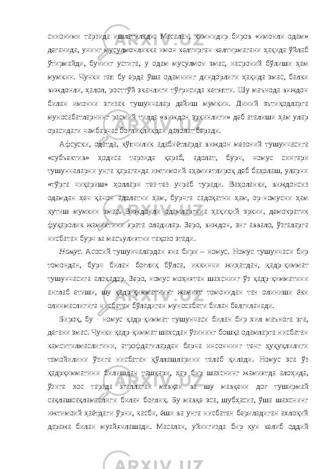 синоними тарзида ишлатилади. Масалан, кимнидир биров «имонли одам» деганида, унинг мусулмонликка имон келтирган-келтирмагани ҳақида ўйлаб ўтирмайди, бунинг устига, у одам мусулмон эмас, насроний бўлиши ҳам мумкин. Чунки гап бу ерда ўша одамнинг диндорлиги ҳақида эмас, балки виждонли, ҳалол, ростгўй эканлиги тўғрисида кетяпти. Шу маънода виждон билан имонни эгизак тушунчалар дейиш мумкин. Диний эътиқодларга муносабатларнинг расмий тилда «виждон эркинлиги» деб аталиши ҳам улар орасидаги чамбарчас боғлиқликдан далолат беради. Афсуски, одатда, кўпчилик адабиётларда виждон мезоний тушунчасига «субъектив» ҳодиса тарзида қараб, адолат, бурч, номус сингари тушунчаларни унга қараганда ижтимоий аҳамиятлироқ деб баҳолаш, уларни «тўрга чиқариш» ҳоллари тез-тез учраб туради. Ваҳоланки, виждонсиз одамдан ҳеч қачон адолатни ҳам, бурчга садоқатни ҳам, ор-номусни ҳам кутиш мумкин эмас. Виждонли одамларгина ҳақиқий эркин, демократик фуқаролик жамиятини ярата оладилар. Зеро, виждон, энг аввало, ўзгаларга нисбатан бурч ва масъулиятни тақозо этади. Номус. Асосий тушунчалардан яна бири – номус. Номус тушунчаси бир томондан, бурч билан боғлиқ бўлса, иккинчи жиҳатдан, қадр-қиммат тушунчасига алоқадор. Зеро, номус моҳиятан шахснинг ўз қадр-қимматини англаб етиши, шу қадр-қимматнинг жамият томонидан тан олиниши ёки олинмаслигига нисбатан бўладиган муносабати билан белгиланади. Бироқ, бу - номус қадр-қиммат тушунчаси билан бир хил маънога эга, дегани эмас. Чунки қадр-қиммат шахсдан ўзининг бошқа одамларга нисбатан камситилмаслигини, атрофдагилардан барча инсоннинг тенг ҳуқуқлилиги тамойилини ўзига нисбатан қўллашларини талаб қилади. Номус эса ўз қадрқимматини билишдан ташқари, ҳар бир шахснинг жамиятда алоҳида, ўзига хос тарзда эгаллаган мавқеи ва шу мавқени доғ туширмай сақлашсақламаслиги билан боғлиқ. Бу мавқе эса, шубҳасиз, ўша шахснинг ижтимоий ҳаётдаги ўрни, касби, ёши ва унга нисбатан бериладиган ахлоқий даража билан муайянлашади. Масалан, уйингизда бир кун келиб оддий 