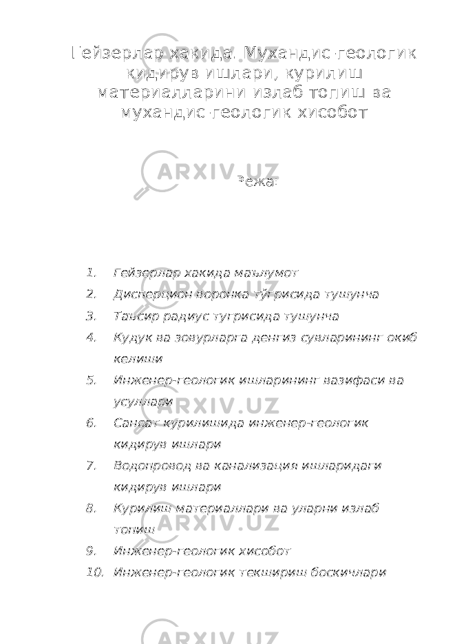 Гейзерлар хакида. Мухандис-геологик кидирув ишлари, курилиш материалларини излаб топиш ва мухандис-геологик хисобот Режа: 1. Гейзерлар хакида маълумот 2. Дисперцион воронка тўгрисида тушунча 3. Таъсир радиус тугрисида тушунча 4. Кудук ва зовурларга денгиз сувларининг окиб келиши 5. Инженер-геологик ишларининг вазифаси ва усуллари 6. Саноат курилишида инженер-геологик кидирув ишлари 7. Водопровод ва канализация ишларидаги кидирув ишлари 8. Курилиш материаллари ва уларни излаб топиш 9. Инженер-геологик хисобот 10. Инженер-геологик текшириш боскичлари 