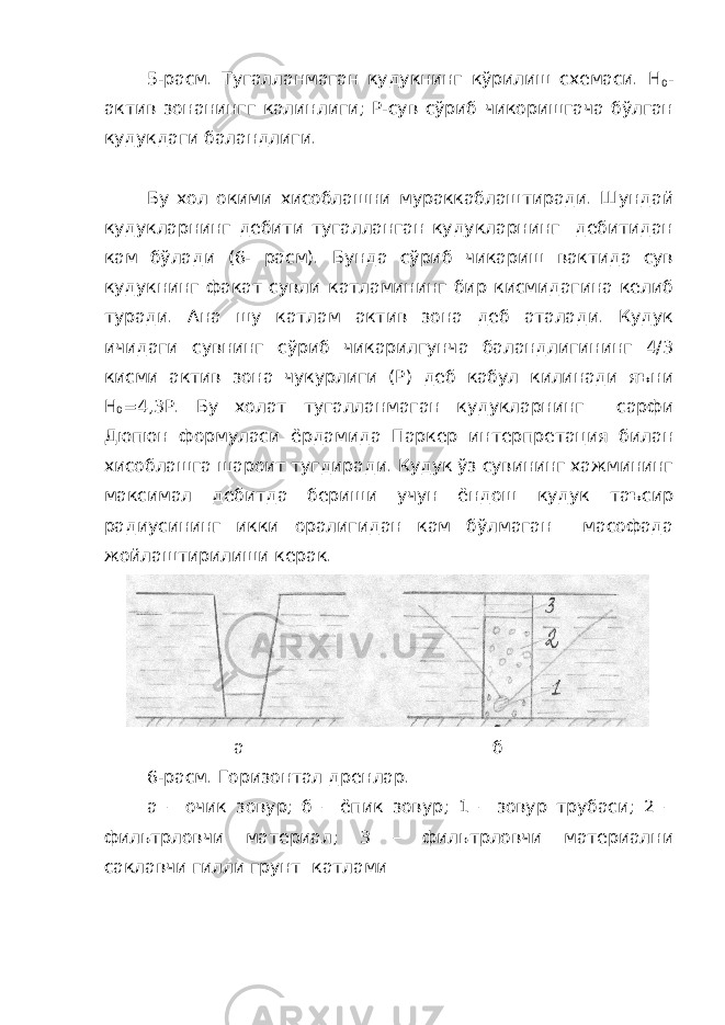 5-расм. Тугалланмаган кудукнинг кўрилиш схемаси. H 0 - актив зонанингг калинлиги; Р-сув сўриб чикоришгача бўлган кудукдаги баландлиги. Бу хол окими хисоблашни мураккаблаштиради. Шундай кудукларнинг дебити тугалланган кудукларнинг дебитидан кам бўлади (6- расм). Бунда сўриб чикариш вактида сув кудукнинг факат сувли катламининг бир кисмидагина келиб туради. Ана шу катлам актив зона деб аталади. Кудук ичидаги сувнинг сўриб чикарилгунча баландлигининг 4/3 кисми актив зона чукурлиги (Р) деб кабул килинади яъни Н 0 =4,3Р. Бу холат тугалланмаган кудукларнинг сарфи Дюпюн формуласи ёрдамида Паркер интерпретация билан хисоблашга шароит тугдиради. Кудук ўз сувининг хажмининг максимал дебитда бериши учун ёндош кудук таъсир радиусининг икки оралигидан кам бўлмаган масофада жойлаштирилиши керак. а б 6-расм. Горизонтал дренлар. а – очик зовур; б – ёпик зовур; 1 – зовур трубаси; 2 – фильтрловчи материал; 3 – фильтрловчи материални саклавчи гилли грунт катлами 