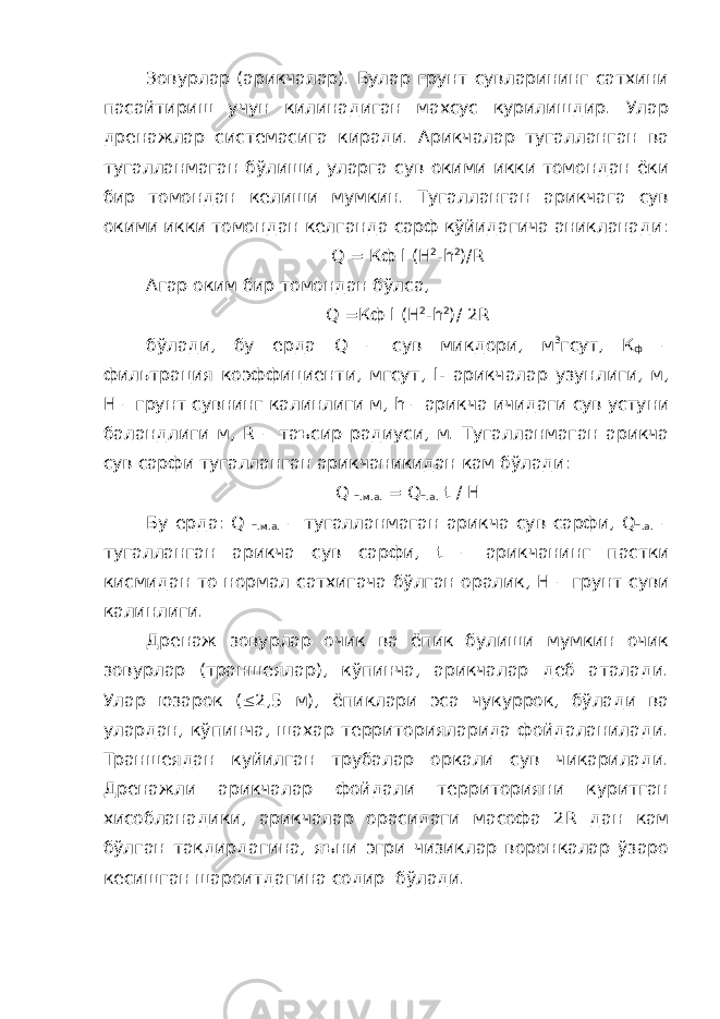 Зовурлар (арикчалар). Булар грунт сувларининг сатхини пасайтириш учун килинадиган махсус курилишдир. Улар дренажлар системасига киради. Арикчалар тугалланган ва тугалланмаган бўлиши, уларга сув окими икки томондан ёки бир томондан келиши мумкин. Тугалланган арикчага сув окими икки томондан келганда сарф кўйидагича аникланади: Q = Кф l ( H 2 - h 2 )/ R Агар оким бир томондан бўлса, Q =Кф l ( H 2 - h 2 )/ 2 R бўлади, бу ерда Q – сув микдори, м 3 гсут, К ф – фильтрация коэффициенти, мгсут, l - арикчалар узунлиги, м, Н – грунт сувнинг калинлиги м, h – арикча ичидаги сув устуни баландлиги м, R – таъсир радиуси, м. Тугалланмаган арикча сув сарфи тугалланган арикчаникидан кам бўлади: Q т.м.а. = Q т.а. t / H Бу ерда: Q т.м.а. – тугалланмаган арикча сув сарфи, Q т.а. – тугалланган арикча сув сарфи, t – арикчанинг пастки кисмидан то нормал сатхигача бўлган оралик, H – грунт суви калинлиги. Дренаж зовурлар очик ва ёпик булиши мумкин очик зовурлар (траншеялар), кўпинча, арикчалар деб аталади. Улар юзарок ( £ 2,5 м), ёпиклари эса чукуррок, бўлади ва улардан, кўпинча, шахар территорияларида фойдаланилади. Траншеядан куйилган трубалар оркали сув чикарилади. Дренажли арикчалар фойдали территорияни куритган хисобланадики, арикчалар орасидаги масофа 2 R дан кам бўлган такдирдагина, яъни эгри чизиклар воронкалар ўзаро кесишган шароитдагина содир бўлади. 