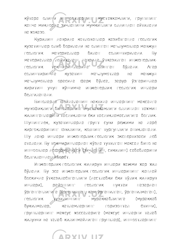 кўтара олиши иншоотларнинг мустахкамлиги, грунтнинг канча микдорда зичланиши мумкинлиги олдиндан айтилади ва хоказо. Курилиш даврида котлованлар казиётганда геологик кузатишлар олиб борилади ва олинган маълумотлар мавжуд геологик материаллар билан солиштирилади. Бу материаллар лойихалаш даврида ўтказилган инженерлик- геологик текширишларида олинган бўлади. Агар солиштиришда кузатиш маълумотлар ва мавжуд маълумотлар орасида фарк бўлса, зарур ўзгаришлар киритиш учун кўшимча инженерлик геологик ишлари белгиланади. Биноларда фойдаланиш вактида ишларнинг максадга мувофиклиги биноларнинг мустахкамлиги олдиндан тахмин килинганларини тасдиклаши ёки тасдикламаслигига боглик. Шунингдек, кузатишларда грунт суви режими ва дарё киргокларининг ювилиши, коянинг тургунлиги аникланади. Шу давр ишлари инженерлик-геологик экспертизаси деб аталади. Бу текширишлардан кўзда тутилган максад бино ва иншоотлар деформацияси (зичланиш, сикилиш) сабабларини белгилашдан иборат. Инженерлик-геологик кидирув ишлари хажми хар хил бўлади. Бу эса инженерлик–геологик ишларининг кандай боскичда ўтказилаётганлиги (дастлабки ёки тўлик кидирув ишлари), районнинг геологик нуктаи назардан ўрганганлигига (ўрганилган, кам ўрганилган, ўрганилмаган), геологик тузилишнинг мураккаблигига (мураккаб букилмалар, катламларнинг горизонтал ётиши), грунтларнинг махсус хоссаларига (махсус ишларни талаб килувчи ва талаб килинмайдиган грунтлар), иншоотларнинг 