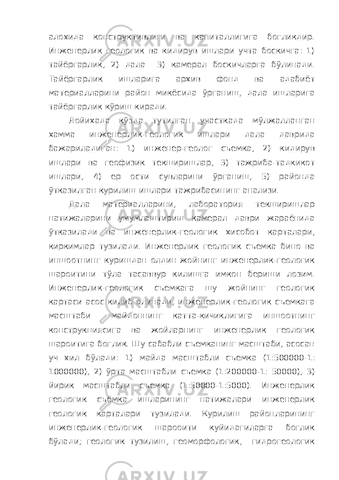 алохида конструктивлиги ва капиталлигига богликдир. Инженерлик геологик ва кидирув ишлари учта боскичга: 1) тайёргарлик, 2) дала 3) камерал боскичларга бўлинади. Тайёргарлик ишларига архив фонд ва адабиёт материалларини район микёсида ўрганиш, дала ишларига тайёргарлик кўриш киради. Лойихада кўзда тутилган участкада мўлжалланган хамма инженерлик-геологик ишлари дала даврида бажариладиган: 1) инженер-геолог съемка, 2) кидирув ишлари ва геофизик текширишлар, 3) тажриба-тадкикот ишлари, 4) ер ости сувларини ўрганиш, 5) районда ўтказилган курилиш ишлари тажрибасининг анализи. Дала материалларини, лаборатория текширишлар натижаларини умумлаштириш камерал даври жараёнида ўтказилади ва инженерлик-геологик хисобот карталари, киркимлар тузилади. Инженерлик геологик съемка бино ва иншоотнинг куришдан олдин жойнинг инженерлик-геологик шароитини тўла тасаввур килишга имкон бериши лозим. Инженерлик-геологик съемкага шу жойнинг геологик картаси асос килиб олинади, инженерлик-геологик съемкага масштаби майдоннинг катта-кичиклигига иншоотнинг конструкциясига ва жойларнинг инженерлик геологик шароитига боглик. Шу сабабли съемканинг масштаби, асосан уч хил бўлади: 1) майда масштабли съемка (1:500000-1: 1000000), 2) ўрта масштабли съемка (1:200000-1: 50000), 3) йирик масштабли съемка (1:50000-1:5000). Инженерлик геологик съёмка ишларининг натижалари инженерлик геологик карталари тузилади. Курилиш районларининг инженерлик-геологик шарооити куйидагиларга боглик бўлади; геологик тузилиш, геоморфологик, гидрогеологик 