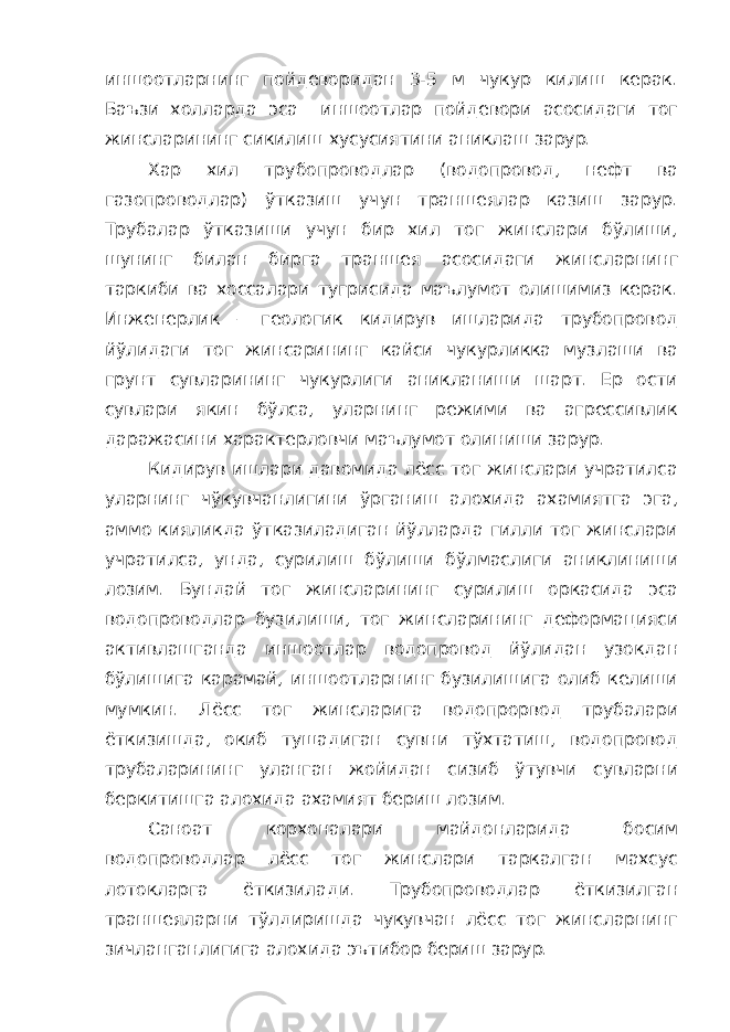 иншоотларнинг пойдеворидан 3-5 м чукур килиш керак. Баъзи холларда эса иншоотлар пойдевори асосидаги тог жинсларининг сикилиш хусусиятини аниклаш зарур. Хар хил трубопроводлар (водопровод, нефт ва газопроводлар) ўтказиш учун траншеялар казиш зарур. Трубалар ўтказиши учун бир хил тог жинслари бўлиши, шунинг билан бирга траншея асосидаги жинсларнинг таркиби ва хоссалари тугрисида маълумот олишимиз керак. Инженерлик – геологик кидирув ишларида трубопровод йўлидаги тог жинсарининг кайси чукурликка музлаши ва грунт сувларининг чукурлиги аникланиши шарт. Ер ости сувлари якин бўлса, уларнинг режими ва агрессивлик даражасини характерловчи маълумот олиниши зарур. Кидирув ишлари давомида лёсс тог жинслари учратилса уларнинг чўкувчанлигини ўрганиш алохида ахамиятга эга, аммо кияликда ўтказиладиган йўлларда гилли тог жинслари учратилса, унда, сурилиш бўлиши бўлмаслиги аниклиниши лозим. Бундай тог жинсларининг сурилиш оркасида эса водопроводлар бузилиши, тог жинсларининг деформацияси активлашганда иншоотлар водопровод йўлидан узокдан бўлишига карамай, иншоотларнинг бузилишига олиб келиши мумкин. Лёсс тог жинсларига водопрорвод трубалари ёткизишда, окиб тушадиган сувни тўхтатиш, водопровод трубаларининг уланган жойидан сизиб ўтувчи сувларни беркитишга алохида ахамият бериш лозим. Саноат корхоналари майдонларида босим водопроводлар лёсс тог жинслари таркалган махсус лотокларга ёткизилади. Трубопроводлар ёткизилган траншеяларни тўлдиришда чукувчан лёсс тог жинсларнинг зичланганлигига алохида эътибор бериш зарур. 