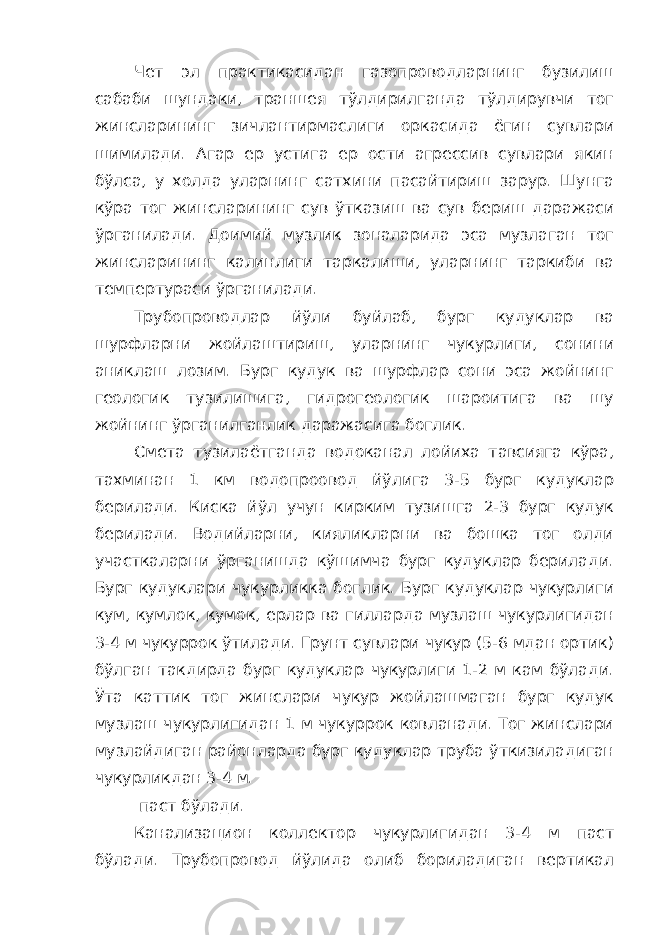 Чет эл практикасидан газопроводларнинг бузилиш сабаби шундаки, траншея тўлдирилганда тўлдирувчи тог жинсларининг зичлантирмаслиги оркасида ёгин сувлари шимилади. Агар ер устига ер ости агрессив сувлари якин бўлса, у холда уларнинг сатхини пасайтириш зарур. Шунга кўра тог жинсларининг сув ўтказиш ва сув бериш даражаси ўрганилади. Доимий музлик зоналарида эса музлаган тог жинсларининг калинлиги таркалиши, уларнинг таркиби ва темпертураси ўрганилади. Трубопроводлар йўли буйлаб, бург кудуклар ва шурфларни жойлаштириш, уларнинг чукурлиги, сонини аниклаш лозим. Бург кудук ва шурфлар сони эса жойнинг геологик тузилишига, гидрогеологик шароитига ва шу жойнинг ўрганилганлик даражасига боглик. Смета тузилаётганда водоканал лойиха тавсияга кўра, тахминан 1 км водопроовод йўлига 3-5 бург кудуклар берилади. Киска йўл учун кирким тузишга 2-3 бург кудук берилади. Водийларни, кияликларни ва бошка тог олди участкаларни ўрганишда кўшимча бург кудуклар берилади. Бург кудуклари чукурликка боглик. Бург кудуклар чукурлиги кум, кумлок, кумок, ерлар ва гилларда музлаш чукурлигидан 3-4 м чукуррок ўтилади. Грунт сувлари чукур (5-6 мдан ортик) бўлган такдирда бург кудуклар чукурлиги 1-2 м кам бўлади. Ўта каттик тог жинслари чукур жойлашмаган бург кудук музлаш чукурлигидан 1 м чукуррок ковланади. Тог жинслари музлайдиган районларда бург кудуклар труба ўткизиладиган чукурликдан 3-4 м. паст бўлади. Канализацион коллектор чукурлигидан 3-4 м паст бўлади. Трубопровод йўлида олиб бориладиган вертикал 