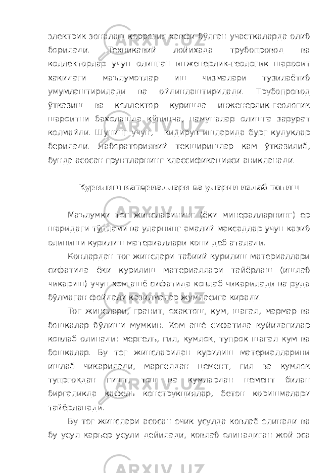 электрик зоналаш коррозия хавфи бўлган участкаларда олиб борилади. Техникавий лойихада трубопровод ва коллекторлар учун олинган инженерлик-геологик шарооит хакидаги маълумотлар иш чизмалари тузилаётиб умумлаштирилади ва ойдинлаштирилади. Трубопровод ўтказиш ва коллектор куришда инженерлик-геологик шароитни бахолашда кўпинча, намуналар олишга зарурат колмайди. Шунинг учун, кидирув ишларида бург кудуклар берилади. Лабораториявий текширишлар кам ўтказилиб, бунда асосан грунтларнинг классификацияси аникланади. Курилиш материаллари ва уларни излаб топиш Маълумки тог жинсларининг (ёки минералларнинг) ер шаридаги тўплами ва уларнинг амалий максадлар учун казиб олиниши курилиш материаллари кони деб аталади. Конлардан тог жинслари табиий курилиш материаллари сифатида ёки курилиш материаллари тайёрлаш (ишлаб чикариш) учун хом ашё сифатида ковлаб чикарилади ва руда бўлмаган фойдали казилмалар жумласига киради. Тог жинслари, гранит, охактош, кум, шагал, мармар ва бошкалар бўлиши мумкин. Хом ашё сифатида куйидагилар ковлаб олинади: мергель, гил, кумлок, тупрок шагал кум ва бошкалар. Бу тог жинсларидан курилиш материалларини ишлаб чикарилади, маргелдан цемент, гил ва кумлок тупргокдан гишт, тош ва кумлардан цемент билан биргаликда кафель конструкциялар, бетон коришмалари тайёрланади. Бу тог жинслари асосан очик усулда ковлаб олинади ва бу усул карьер усули дейилади, ковлаб олинадиган жой эса 