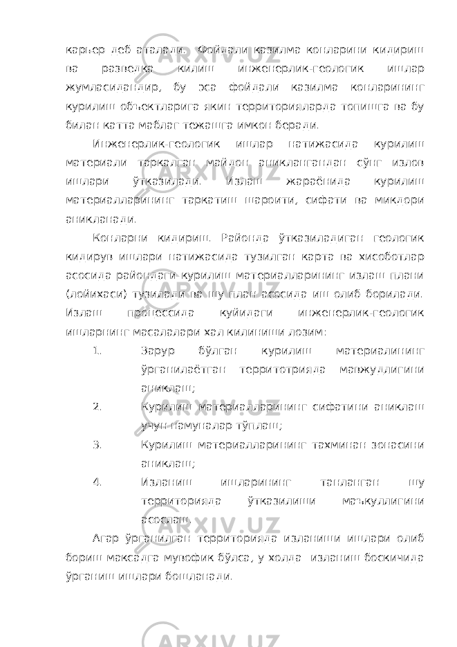 карьер деб аталади. Фойдали казилма конларини кидириш ва разведка килиш инженерлик-геологик ишлар жумласидандир, бу эса фойдали казилма конларининг курилиш объектларига якин территорияларда топишга ва бу билан катта маблаг тежашга имкон беради. Инженерлик-геологик ишлар натижасида курилиш материали таркалган майдон аниклангандан сўнг излов ишлари ўтказилади. Излаш жараёнида курилиш материалларининг таркатиш шароити, сифати ва микдори аникланади. Конларни кидириш. Районда ўтказиладиган геологик кидирув ишлари натижасида тузилган карта ва хисоботлар асосида райондаги курилиш материалларининг излаш плани (лойихаси) тузилади ва шу план асосида иш олиб борилади. Излаш процессида куйидаги инженерлик-геологик ишларнинг масалалари хал килиниши лозим: 1. Зарур бўлган курилиш материалининг ўрганилаётган территотрияда мавжудлигини аниклаш; 2. Курилиш материалларининг сифатини аниклаш учун намуналар тўплаш; 3. Курилиш материалларининг тахминан зонасини аниклаш; 4. Изланиш ишларининг танланган шу территорияда ўтказилиши маъкуллигини асослаш. Агар ўрганилган территорияда изланиши ишлари олиб бориш максадга мувофик бўлса, у холда изланиш боскичида ўрганиш ишлари бошланади. 