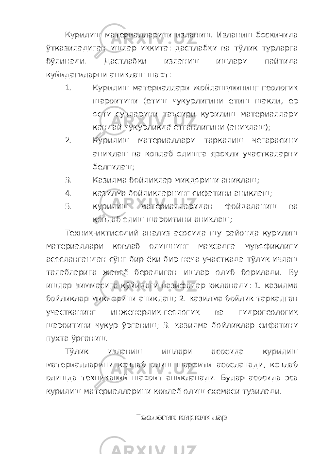 Курилиш материалларини изланиш. Изланиш боскичида ўтказиладиган ишлар иккита: дастлабки ва тўлик турларга бўлинади. Дастлабки изланиш ишлари пайтида куйидагиларни аниклаш шарт: 1. Курилиш материаллари жойлашувининг геологик шароитини (етиш чукурлигини етиш шакли, ер ости сувларини таъсири курилиш материаллари кандай чукурликда етганлигини (аниклаш); 2. Курилиш материаллари таркалиш чегарасини аниклаш ва ковлаб олишга ярокли участкаларни белгилаш; 3. Казилма бойликлар микдорини аниклаш; 4. казилма бойликларнинг сифатини аниклаш; 5. курилиш материалларидан фойдаланиш ва ковлаб олиш шароитини аниклаш; Техник-иктисодий анализ асосида шу районда курилиш материаллари ковлаб олишнинг максадга мувофиклиги асослангандан сўнг бир ёки бир неча участкада тўлик излаш талабларига жавоб берадиган ишлар олиб борилади. Бу ишлар зиммасига кўйидаги вазифалар юкланади: 1. казилма бойликлар микдорини аниклаш; 2. казилма бойлик таркалган участканинг инженерлик-геологик ва гидрогеологик шароитини чукур ўрганиш; 3. казилма бойликлар сифатини пухта ўрганиш. Тўлик изланиш ишлари асосида курилиш материалларини ковлаб олиш шароити асосланади, ковлаб олишда техникавий шароит аникланади. Булар асосида эса курилиш материалларини ковлаб олиш схемаси тузилади. Геологик киркимлар 